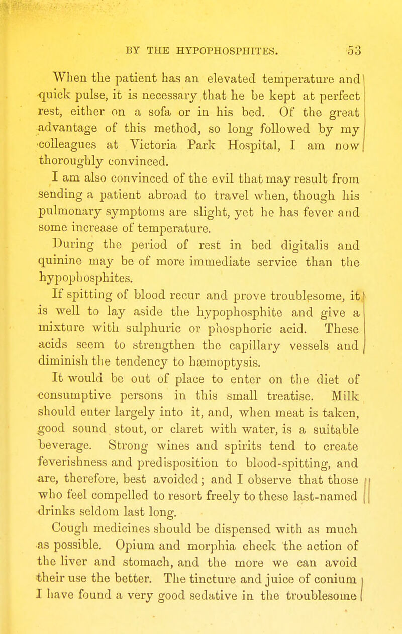 When the patient has an elevated temperature and quick pulse, it is necessary that he be kept at perfect rest, either on a sofa or in his bed. Of the great advantage of this method, so long followed by my ■colleagues at Victoria Park Hospital, I am now thoroughly convinced. I am also convinced of the evil that may result from sending a patient abroad to travel when, though his pulmonary symptoms are slight, yet he has fever and some increase of temperature. During the period of rest in bed digitalis and quinine may be of more immediate service than the hypophosphites. If spitting of blood recur and prove troublesome, it. is well to lay aside the hypophosphite and give a mixture with sulphuric or phosphoric acid. These acids seem to strengthen the capillary vessels and diminish the tendency to heemoptysis. It would be out of place to enter on the diet of consumptive persons in this small treatise. Milk should enter largely into it, and, when meat is taken, good sound stout, or claret with water, is a suitable beverage. Stiong wines and spirits tend to create feverishness and predisposition to blood-spitting, and •are, therefore, best avoided; and I observe that those / who feel compelled to resort freely to these last-named ( •drinks seldom last long. Cough medicines should be dispensed with as much •as possible. Opium and morphia check the action of the liver and stomach, and the more we can avoid their use the better. The tincture and juice of conium j I have found a very good sedative in the troublesome i