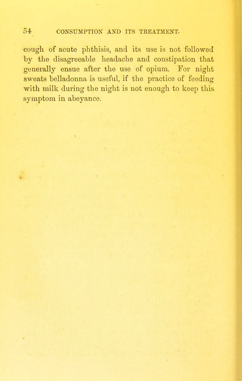 cough of acute phthisis, and its use is not followed by the disagreeable headache and constipation that generally ensue after the use of opium. For night sweats belladonna is useful, if the practice of feeding with milk during the night is not enough to keep this symptom in abeyance.