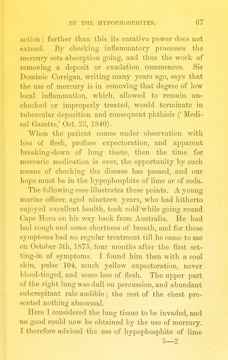 action ; further than this its curative power does not extend. By checking inflammatory processes the merciuy sets absorption going, and thus the work of removing a deposit or exudation commences. Sir Dominic Corrigan, writing many years ago, says that the use of mercury is in removing that degree of low local inflammation, which, allowed to remain un- checked or improperly treated, would terminate in. tubei'cular deposition and consequent phthisis (' Medi- cal Gazette,' Oct. 23, 1840). When the patient comes under observation with loss of flesh, profuse expectoration, and apparent breaking-down of lung tissue, then the time for mercuric medication is over, the opportunity by such, means of checking the disease has passed, and our hope must be in the hypophosphite of lime or of soda. The following case illustrates these points. A young marine officer, aged nineteen years, who had hitherto enjoyed excellent health, took cold while going round Cape Horn on his way back from Australia. He bad bad cough and some shortness of breath, and for these s3maptoms had no regular treatment till he came to me on October 5th, 1875, four months after the first set- ting-in of symptoms. I found him then with a cool skin, pulse 104, much yellow expectoration, never blood-tinged, and some loss of flesh. The upper part of the right lung was dull on percussion, and abundant subcrepitant rale audible ; the rest of the chest pre- sented nothing abnormal. Here I considered the lung tissue to be invaded, and no good could now be obtained by the use of mercury. I therefore advised the use of hypophosphite of lime 5—2