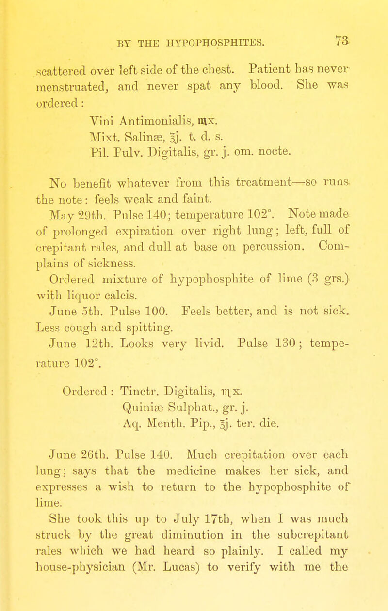 scattered over left side of the chest. Patient has never menstruated^ and never spat any blood. She was ordered: Vini Antimonialis, v\x. Mixt. Salinse, Bj- t. d. s. Pil. Pulv. Digitalis, gr. j. om. nocte. No benefit whatever from this treatment—so runs, the note : feels weak and faint. May 29th. Pulse 140; temperature 102°. Note made of prolonged expiration over right lung; left, full of crepitant rales, and dull at base on percussion. Com- plains of sickness. Ordered mixture of hypophosphite of lime (3 grs.) with liquor calcis. June 5th. Pulse 100. Feels better, and is not sick. Less cough and spitting. June 12th. Looks very livid. Pulse 130; tempe- rature 102°. Ordered : Tinctr. Digitalis, v^x. Quinite Sulpbat., gr. j. Aq. IMentb. Pip., Bj. ter. die. June 26th. Pulse 140. Much crepitation over each lung; says that the medicine makes her sick, and expresses a wish to return to the hypophosphite of lime. She took this up to July 17th, when I was much struck by the great diminution in the subcrepitant rales which we had heard so plainl};-. I called my house-physician (Mr, Lucas) to verify with me the