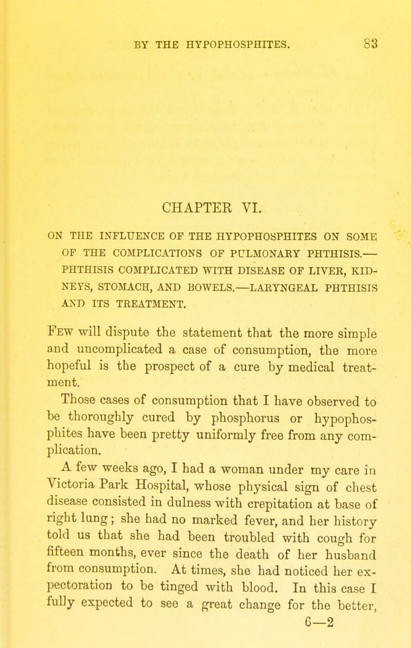 CHAPTER VI. ON THE INFLUENCE OF THE HYPOPHOSPHITES ON SOME OF THE COMPLICATIONS OF PULMONAEY PHTHISIS.— PHTHISIS COMPLICATED WITH DISEASE OF LIVER, KID-' NEYS, STOMACH, AND BOWELS.—LARYNGEAL PHTHISIS AND ITS TREATMENT. Few will dispute the statement that the more simple and uncomplicated a case of consumption, the more hopeful is the prospect of a cure by medical treat- ment. Those cases of consumption that I have observed to be thoroughly cured by phosphorus or hypophos- phites have been pretty uniformly free from any com- plication, A few weeks ago, I had a woman under my care in Victoria Park Hospital, whose physical sign of chest disease consisted in dulness with crepitation at base of right lung; she had no marked fever, and her history told us that she had been troubled with cough for fifteen months, ever since the death of her husband from consumption. At times, she had noticed her ex- pectoration to be tinged with blood. In this case I fully expected to see a great change for the better, 6—2