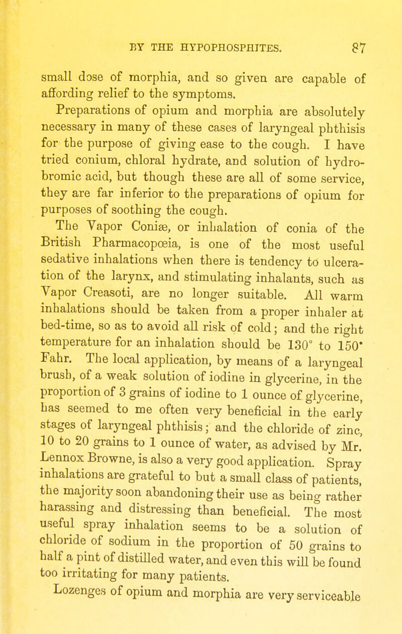 small dose of morphia, and so givea are capable of affording relief to the symptoms. Preparations of opium and morphia are absolutely necessary in many of these cases of laryngeal phthisis for the purpose of giving ease to the cough. I have tried conium, chloral hydrate, and solution of hydro- bromic acid, but though these are all of some service, they are far inferior to the preparations of opium for purposes of soothing the cough. The Vapor Conise, or inhalation of conia of the British Pharmacopoeia, is one of the most useful sedative inhalations when there is tendency tO ulcera- tion of the larynx, and stimulating inhalants, such as Vapor Creasoti, are no longer suitable. All warm inhalations should be taken from a proper inhaler at bed-time, so as to avoid all risk of cold; and the right temperature for an inhalation should be 130° to 150* Fahr. The local application, by means of a laryngeal brush, of a weak solution of iodine in glycerine, in the proportion of 3 grains of iodine to 1 ounce of glycerine, has seemed to me often very beneficial in the early stages of larjmgeal phthisis; and the chloride of zinc, 10 to 20 grains to 1 ounce of water, as advised by Mr. Lennox Browne, is also a very good application. Spray inhalations are grateful to but a smaU class of patients, the majority soon abandoning their use as being rather harassing and distressing than beneficial. The most useful spray inhalation seems to be a solution of chloride of sodium in the proportion of 50 grains to half a pint of distilled water, and even this will be found too irritating for many jDatients. Lozenges of opium and morphia are very serviceable