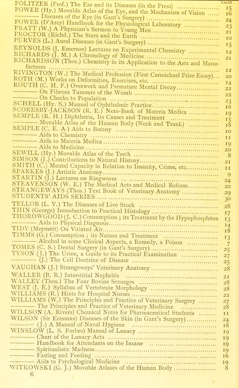 POLITZER (Prof.) The Ear and its Diseases (in the Press) Tk POWER (Hy.) Movable Atlas of the Eye, and the Mechanism of Visioni6 Diseases of the Eye (in Gant's Surgery) .... (D'Arcy) Handbook for the Physiological Laborator^ ,7 PRATT (W.) A Physician's Sermon to Young Men ^ 2? PROCTOR (Richd.) The Stars and the Earth 10 PL'RVES (L.) Aural Diseases (in Gant's Surgery) 15 J^^Z^Pi^Pr^ ^J- Emerson) Lectures on E.xperimental Chemistry 12 RICHARDS (J. M.) A Chronology of Medicine 21 RICHARDSON (Thos.) Chemistry in its Application to the Arts and Manu- 20 14 22 factures ??X^^?.T^^,/^-' '^^'^^'''^ Profession■(Fi;;['Carmichael pVize Essay)''' ROTH (M.) Works on Deformities, E.xerciscs, etc ROUTH (C. H. F.) Overwork and Premature Mental Decay On Fibrous Tumours of the Womb 22 On Checks to Population 2'j SCHELL (Hy. S.) Manual of Ophthal mic Practice ifi SCORESBY-JACKSON (R. E.) Note-Book of Materia Medicaiq SKMPLE (R. H.) Diphtheria, Its Causes and Treatment jr Movable Atlas of the Human Body (Neck and Trunk) ' 18 SEMPLE (C. E. A.) Aids to Botany 10 Aids to Chemistry 11 Aids to Materia Medica ig Aids to Medicine 20 SEWILL (Hy.) Movable Atlas of the Teelh 8 SIMSON (J.) Contributions to Natural History 21 SMITH (C.) Mental Capacity in Relation to Insanity, Crime, etc. 11 SPARKES (J.) Artistic Anatomy ' g STARTIN (T.) Lectures on Ringworm 24 STEAVENSON (W. E.) The Medical Acts and Medical'Reform!!20 STRANGE WAYS (Thos.) Text Book of Veterinary Anatomy . 20 STUDENTS' AIDS SERIES !!!!!!!!!!!!!! 30 TELLOR (L. V.) The Diseases of Live Stock 28 THIN (George) Introduction to Practical Histology !!!! 17 THOROWGOOD (J. C.) Consumption ; its Treatment by the Hypophosphites 13 Aids to Physical Diagnosis 14^ TIDY (Meymott) On Vitiated Air !!!!!!!!!!!!!!!!!!! 18 TIMMS (G.) Consumption ; its Nature and Treatment 13 Alcohol in some Clinical Aspects, a Remedy, a Poison 7 TOMES (C. S.) Dental Surgery (in Gant's Surgeiy) 25 TYSON (J.) The Urine, a Guide to its Practical Examination 27 (J.) The Cell Doctrine of Disease 25 VAUGHAN (J.) Strangeways' Veterinary Anatomy 28 WALLER (B. R.) Interstitial Nephritis 21 WALLEY (Thos.) The Four Bovine Scourges 28 WEST (J. E.) Syllabus of Vertebrate Morphology 28 WILLIAMS (R.) Hints for Hospital Nurses !!!!!!.!! 22 WILLIAMS (W.) The Principles and Practice of Veterinary Surgery 27 The Principles and Practice of Veterinary Medicine 28 WILLSON (A. Rivers) Chemical Notes for Pharmaceutical Students 11 WILSON (Sir Erasmus) Diseases of the Skin (in Gant's Surgery) 24 (J.) A Manual of Naval Hygiene 18 WINSLOW (L. S. Forbes) Manual of Lunacy 19 Chart of the Lunacy Acts 19 Handbook for Attendants on the Insane 19 Spiritualistic Madness 19 Fasting and Feeding 16 ■—■ Aids to Psychological Medicine 19 WITKOWSKI (G. J.) Movable Atlases of the Human Body 8