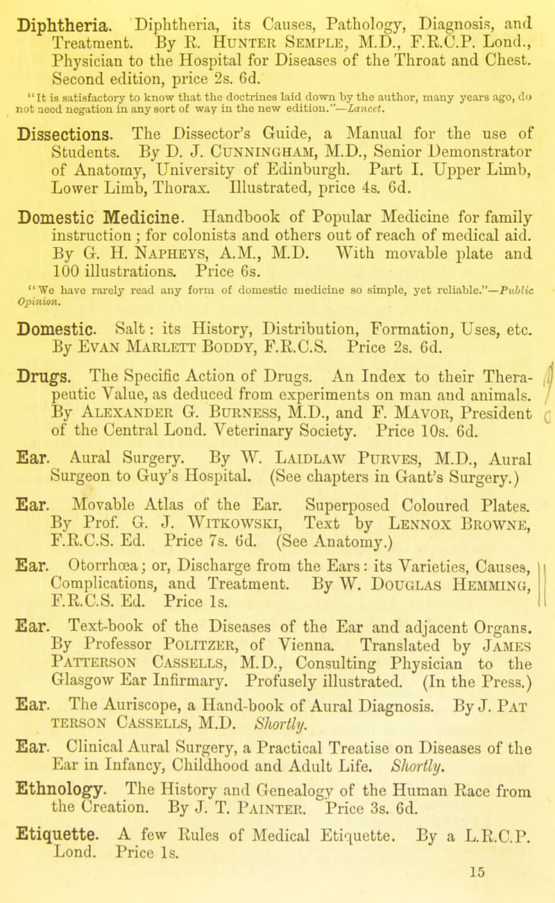 Diphtheria. Diphtheria, its Causes, Pathology, Diagnosis, and Treatment. By R. Hunter Semple, M.D., F.R.C.P. Lond., Physician to the Hospital for Diseases of the Throat and Chest. Second edition, price 2s. 6d. It is satisfactory to know that the doctrines laid down by the author, many years ago, do not need neg-ation in any sort of way in the new edition.—Lancet. Dissections. The Dissector's Guide, a Manual for the use of Students. By D. J. CUNNINGHAM, M.D., Senior Demonstrator of Anatomy, University of Edinburgh. Part I. Upper Limb, Lower Limb, Thorax. Illustrated, price 4s. 6d. Domestic Medicine. Handbook of Popular Medicine for family instruction ; for colonists and others out of reach of medical aid. By G. H. Napheys, A.M., M.D. With movable plate and 100 illustrations. Price 6s. ■We have rarelj' read any form of domestic medicine so simple, yet reliable.—Public Opinion. Domestic Salt: its History, Distribution, Formation, Uses, etc. By Evan Marlett Boddy, F.R.C.S. Price 2s. 6d. Drugs. The Specific Action of Drugs. An Index to their Thera- peutic Value, as deduced from experiments on man and animals. By Alexander G. Burness, M.D., and F. Mavor, President of the Central Lond. Veterinary Society. Price 10s. 6d. Ear. Aural Surgery. By W. Laidlaw Purves, M.D., Aural Surgeon to Guy's Hospital. (See chapters in Gant's Surgery.) Ear. Movable Atlas of the Ear. Superposed Coloured Plates. By Prof G. J. WiTKOWSKi, Text by Lennox Browne, F.R.C.S. Ed. Price 7s. 6d. (See Anatomy.) Ear. Otorrhoea; or, Discharge from the Ears: its Varieties, Causes, Complications, and Treatment, By W. Douglas Hemming, F.R.C.S. Ed. Price Is. Ear. Text-book of the Diseases of the Ear and adjacent Organs. By Professor Politzer, of Vienna. Translated by James Patterson Cassells, M.D., Consulting Physician to the Glasgow Ear Infirmary. Profusely illustrated. (In the Press.) Ear. The Auriscope, a Hand-book of Aural Diagnosis. By J. Pat TERSON Cassells, M.D. Shortly. Ear. Clinical Aural Surgery, a Practical Treatise on Diseases of the Ear in Infancy, Childhood and Adult Life. Shortly. Ethnology. The History and Genealogy of the Human Race from the Creation. By J. T. Painter. Price 3s. 6d. Etiquette. A few Rules of Medical Etiquette. By a L.R.C.P. Lond. Price Is.