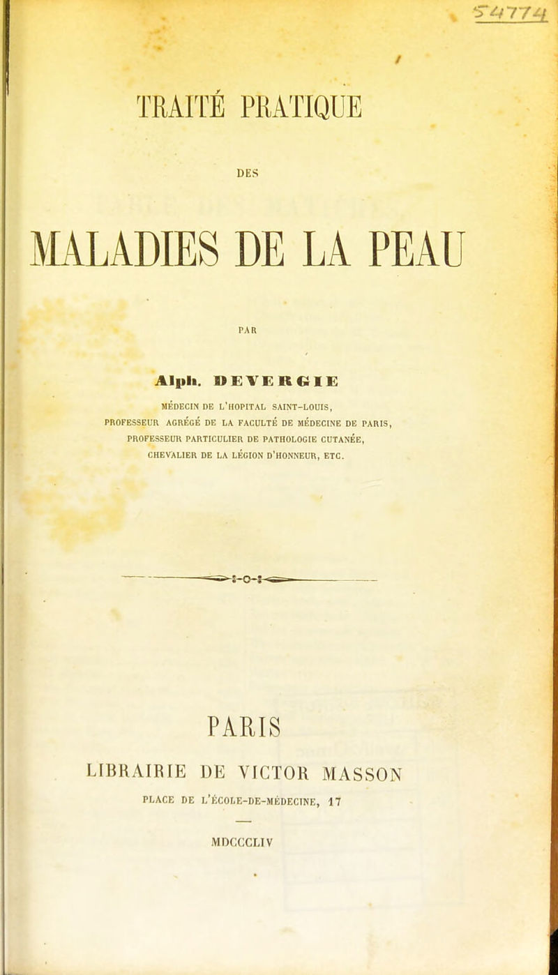 DES MALADIES DE LA PEAU PAR Al pli. DEVERdlE MÉDECIN DE L'HOPITAL SAINT-LOUIS, PROFESSEUR AGREGE DE LA FACULTÉ DE MEDECINE DE PARIS, PROFESSEUR PARTICULIER DE PATHOLOGIE CUTANEE, CHEVALIER DE LA LÉGION D'HONNEUR, ETC. PARIS LIBRAIRIE DE VICTOR MASSON PLACE DE L'ÉCOLE-DE-MÉDECTNE, 17 MDCCCL1V