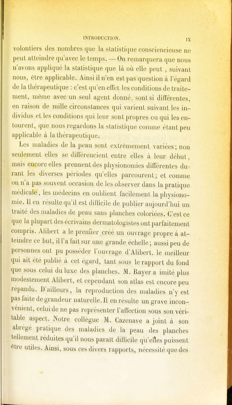 volontiers des nombres que la statistique consciencieuse ne peut atteindre qu'avec le temps. — On remarquera que nous n'avons appliqué la statistique que là où elle peut , suivant nous, être applicable. Ainsi il n'en est pas question a l'égard de la thérapeutique : c'est qu'en effet les conditions de traite- ment, môme avec un seul agent donné, sont si différentes, en raison de mille circonstances qui varient suivant les in- dividus et les conditions qui leur sont propres ou qui les en- tourent, que nous regardons la statistique comme étant peu applicable à la thérapeutique. Les maladies de la peau sont extrêmement variées; non seulement elles se différencient entre elles à leur début, mais encore elles prennent des physionomies différentes du- rant les diverses périodes qu'elles parcourent; et comme on n'a pas souvent occasion de les observer dans la pratique médicale, les médecins en oublient facilement la physiono- mie. Il en résulte qu'il est difficile de publier aujourd'hui un traité des maladies de peau sans planches coloriées. C'est ce que la plupart des écrivains dermatologistes ont parfaitement compris. Alibert a le premier créé un ouvrage propre à at- teindre ce but, il l'a fait sur une grande échelle; aussi peu de personnes ont pu posséder l'ouvrage d'Alibert, le meilleur qui ait été publié à cet égard, tant sous le rapport du fond que sous celui du luxe des planches. M. Rayera imité plus modestement Alibert, et cependant son atlas est encore peu répandu. D'ailleurs, la reproduction des maladies n'y est pas faite de grandeur naturelle. Il en résulte un grave incon- vénient, celui de ne pas représenter l'affection sous son véri- table aspect. Notre collègue M. Cazenave a joint à son abrégé pratique des maladies de la peau des planches tellement réduites qu'il nous parait difficile qu'elles puissent être utiles. Ainsi, sous ces divers rapports, nécessité que des