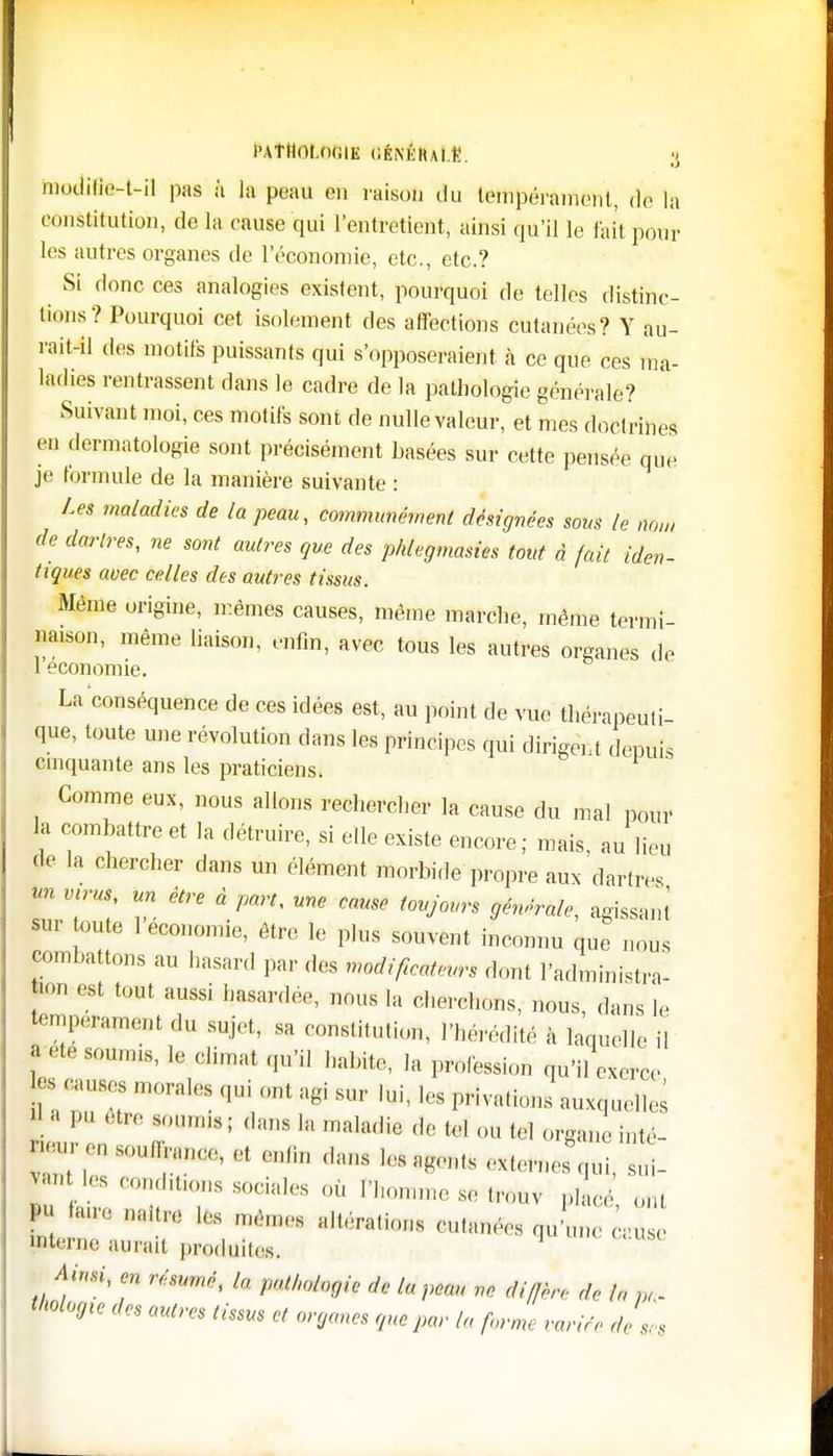 PATHOLOGIE CÉNKIUl.Ë. ;< modilie-t-il pas à la peau ou raison du tempérament, do la constitution, de la cause qui l'entretient, ainsi qu'il le fait pour les autres organes de l'économie, etc., etc.? Si donc ces analogies existent, pourquoi de telles distinc- tions ? Pourquoi cet isolement des affections cutanées? Y au- rait-il des motifs puissants qui s'opposeraient à ce que ces ma- ladies rentrassent dans le cadre de la pathologie générale? Suivant moi, ces motifs sont de nulle valeur, et mes doctrines en dermatologie sont précisément basées sur cette pensée que je formule de la manière suivante : Les maladies de la peau, communément désignées sous le nom de dartres, ne sont autres que des phlegmasies tout à fait iden- tiques avec celles des autres tissus. Même origine, mêmes causes, même marche, même termi- naison, même liaison, enfm, avec tous les autres organes de 1 économie. La conséquence de ces idées est, au point de vue thérapeuti- que, toute une révolution dans les principes qui dirigent depuis cinquante ans les praticiens. Gomme eux, nous allons rechercher la cause du mal pour la combattre et la détruire, si elle existe encore ; mais, au lieu de la chercher dans un élément morbide propre aux dartres «« virus un être à part, une cause toujours générale, agissant' sur toute 1 économie, être le plus souvent inconnu que nous combattons au hasard par des modijtcattm dont l'administra* ion est tout aussi hasardée, nous la cherchons, nous, dans le tempérament du sujet, sa constitution, l'hérédité à laquelle il f été S0Umi8' le climat q«'il la profession qu'il exerce |-;,us:,n,(,al(,quiontagisur lui, les privations auxquelles — -nous; dans la maladie de tel ou tel organeinté- onsoudrance, et en lin dans les agonis ,x(ernes qui, sui- wn os oon ,t,ons sociales où l'homme se trouv placé, ont 1 M** mémos allouions oulanoos qu'uno e,use interne aurait produites. Ainsi, en résumé, la pathologie de la peau ne MffL de h, »,. Magie des autres tissus et organes que par la forme variée de ses