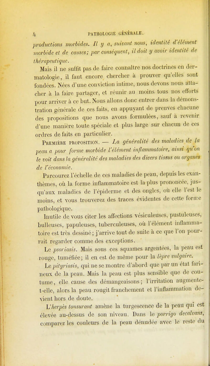 productions morbides. Il y a, suivant nous, identité d'élément morbide et de causes; par conséquent, il doit y avoir identité de thérapeutique. Mais il ne suffit pas de faire connaître nos doctrines en der- matologie, il faut encore chercher à prouver qu'elles sont fondées. Nées d'une conviction intime, nous devons nous atta- cher à la faire partager, et réunir au moins tous nos efforts pour arriver à ce but. Nous allons donc entrer dans la démons- tration générale de ces faits, en appuyant de preuves chacune des propositions que nous avons formulées, sauf à revenir d'une manière toute spéciale et plus large sur chacun de ces ordres de faits en particulier. Première proposition. — La généralité des maladies de la peau a pour forme morbide l'élément inflammatoire, ainsi qu'on le voit dans la généralité des maladies des divers tissus ou organes de l'économie. Parcourez l'échelle de ces maladies de peau, depuis les exan- thèmes, où la forme inflammatoire est la plus prononcée, jus- qu'aux maladies de l'épiderme et des ongles, où elle l'est le moins, et vous trouverez des traces évidentes de cette forme pathologique. Inutile de vous citer les affections vésiculeuses, pustuleuses, huileuses, papuleuses, tuberculeuses, où l'élément inflamma- toire est très dessiné ; j'arrive tout de suite à ce que l'on pour- rait regarder comme des exceptions. Le psoriasis. Mais sous ces squames argentées, la peau est rouge, tuméfiée; il en est de même pour la lèpre vulgaire. Le pityriasis, qui ne se montre d'abord que par un état fari- neux, de la peau. Mais la peau est plus sensible que de cou- tume, elle cause des démangeaisons; l'irritation augmenté-- t-elle, alors la peau rougit franchement et l'inflammation de- vient hors de doute. L'herpès tonsurant amène la turgescence de la peau qui est élevée au-dessus de son niveau. Dans le porrigo decalvans, comparez les couleurs de la peau dénudée avec le reste du