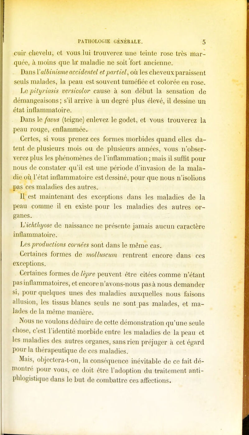 cuir chevelu, et vous lui trouverez une teinte rose très mar- quée, à moins que la maladie ne soit fort ancienne. Dans \'albinisme accidentel et partiel, où les cheveux paraissent seuls malades, la peau est souvent tuméfiée et colorée en rose. Le pityriasis versicolor cause à son début la sensation de démangeaisons ; s'il arrive à un degré plus élevé, il dessine un état inflammatoire. Dans le favus (teigne) enlevez le godet, et vous trouverez la peau rouge, enflammée. Certes, si vous prenez ces formes morbides quand elles da- tent de plusieurs mois ou de plusieurs années, vous n'obser- verez plus les phénomènes de l'inflammation ; mais il suffit pour nous de constater qu'il est une période d'invasion de la mala- die où l'état inflammatoire est dessiné, pour que nous n'isolions pas ces maladies des autres. Il est maintenant des exceptions dans les maladies de la peau comme il en existe pour les maladies des autres or- ganes. h'ichthyose de naissance ne présente jamais aucun caractère inflammatoire. Les productions cornées sont clans le même cas. Certaines formes de molluscum rentrent encore dans ces exceptions. Certaines formes de lèpre peuvent être citées comme n'étant pas inflammatoires, et encore n'avons-nous pas à nous demander si, pour quelques unes des maladies auxquelles nous faisons allusion, les tissus blancs seuls ne sont pas malades, et ma- lades de la même manière. Nous ne voulons déduire de cette démonstration qu'une seule chose, c'est l'identité morbide entre les maladies de la peau et les maladies des autres organes, sans rien préjuger à cet égard pour la thérapeutique de ces maladies. Mais, objectera-t-on, la conséquence inévitable de ce fait dé- montré pour vous, ce doit être l'adoption du traitement anti- phlogistique dans le but de combattre ces affections.