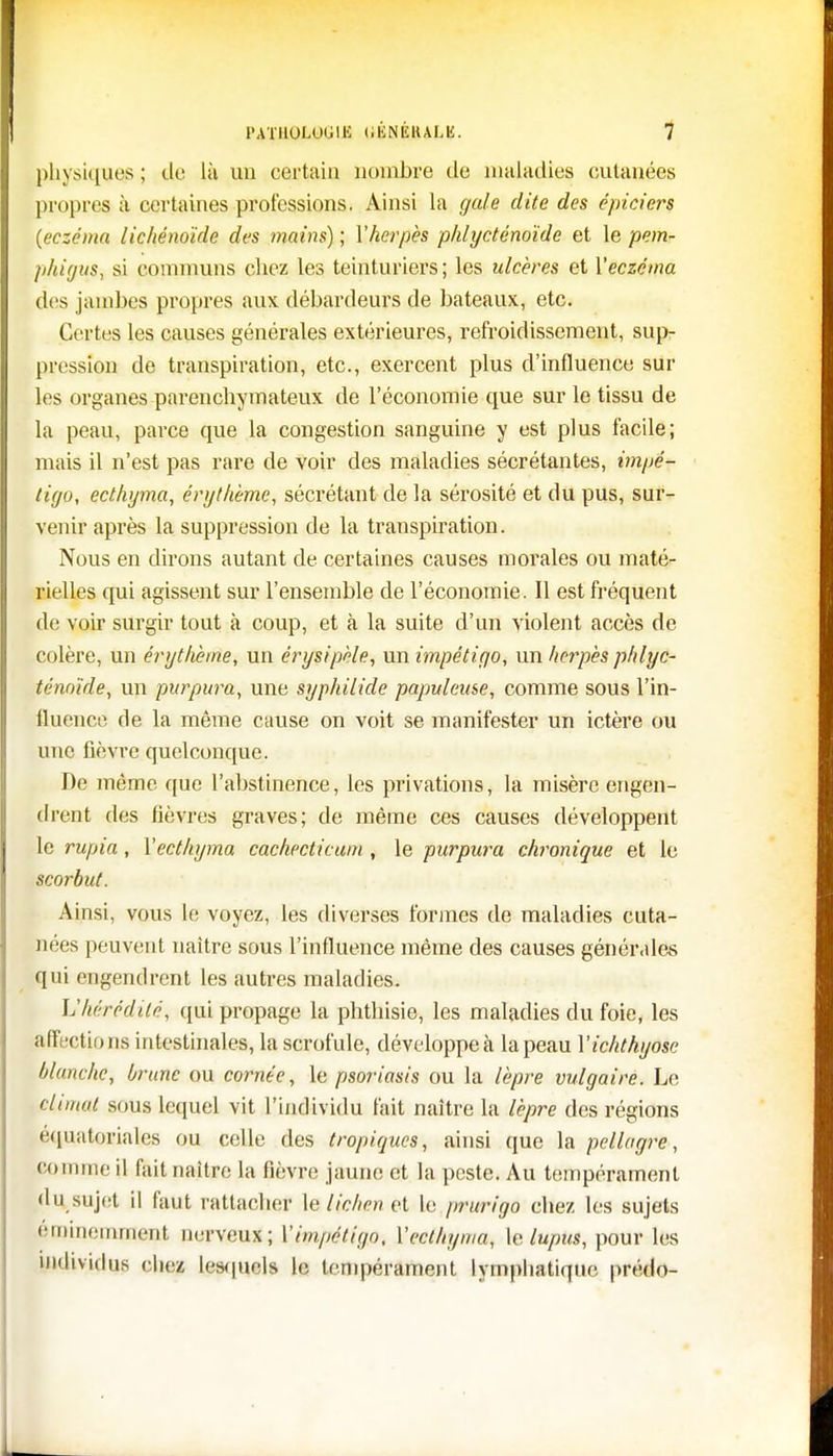 physiques; de là un certain nombre de maladies cutanées propres à certaines professions. Ainsi la gale dite des épiciers {eczéma lichénoïde des mains) ; Vherpès phlycténoïde et le pem- phigus, si communs chez les teinturiers; les ulcères et Xeczéma des jambes propres aux débardeurs de bateaux, etc. Certes les causes générales extérieures, refroidissement, sup- pression de transpiration, etc., exercent plus d'influence sur les organes parenclrymateux de l'économie que sur le tissu de la peau, parce que la congestion sanguine y est plus facile; mais il n'est pas rare de voir des maladies sécrétantes, impé- tigo, ecthyma, érgthème, sécrétant de la sérosité et du pus, sur- venir après la suppression de la transpiration. Nous en dirons autant de certaines causes morales ou maté- rielles qui agissent sur l'ensemble de l'économie. Il est fréquent de voir surgir tout à coup, et à la suite d'un violent accès de colère, un érgthème, un érysipèle, un impétigo, un herpès phlyc- ténoïde, un purpura, une syphiiide populeuse, comme sous l'in- lluence de la même cause on voit se manifester un ictère ou une fièvre quelconque. De même que l'abstinence, les privations, la misère engen- drent des lièvres graves; de même ces causes développent le rupia, l'ecthyma cachecticum , le purpura chronique et le scorbut. Ainsi, vous le voyez, les diverses formes de maladies cuta- nées peuvent naître sous l'influence même des causes générales qui engendrent les autres maladies. L'hérédité, qui propage la phthisie, les maladies du foie, les affections intestinales, la scrofule, développe à la peau Yichthyose blanche, brune ou cornée, le psoriasis ou la lèpre vulgaire. Le climat sous lequel vit l'individu fait naître la lèpre des régions équatorialcs ou celle des tropiques, ainsi que la pellagre, connue il fait naître la fièvre jaune et la peste. Au tempérament du sujet il faut rattacher le lichen et le prurigo chez les sujets éminemment nerveux; Ximpétigo. Xecthyma, le lupus, pour les individus chez lesquels le Innpérament lymphatique prédo-