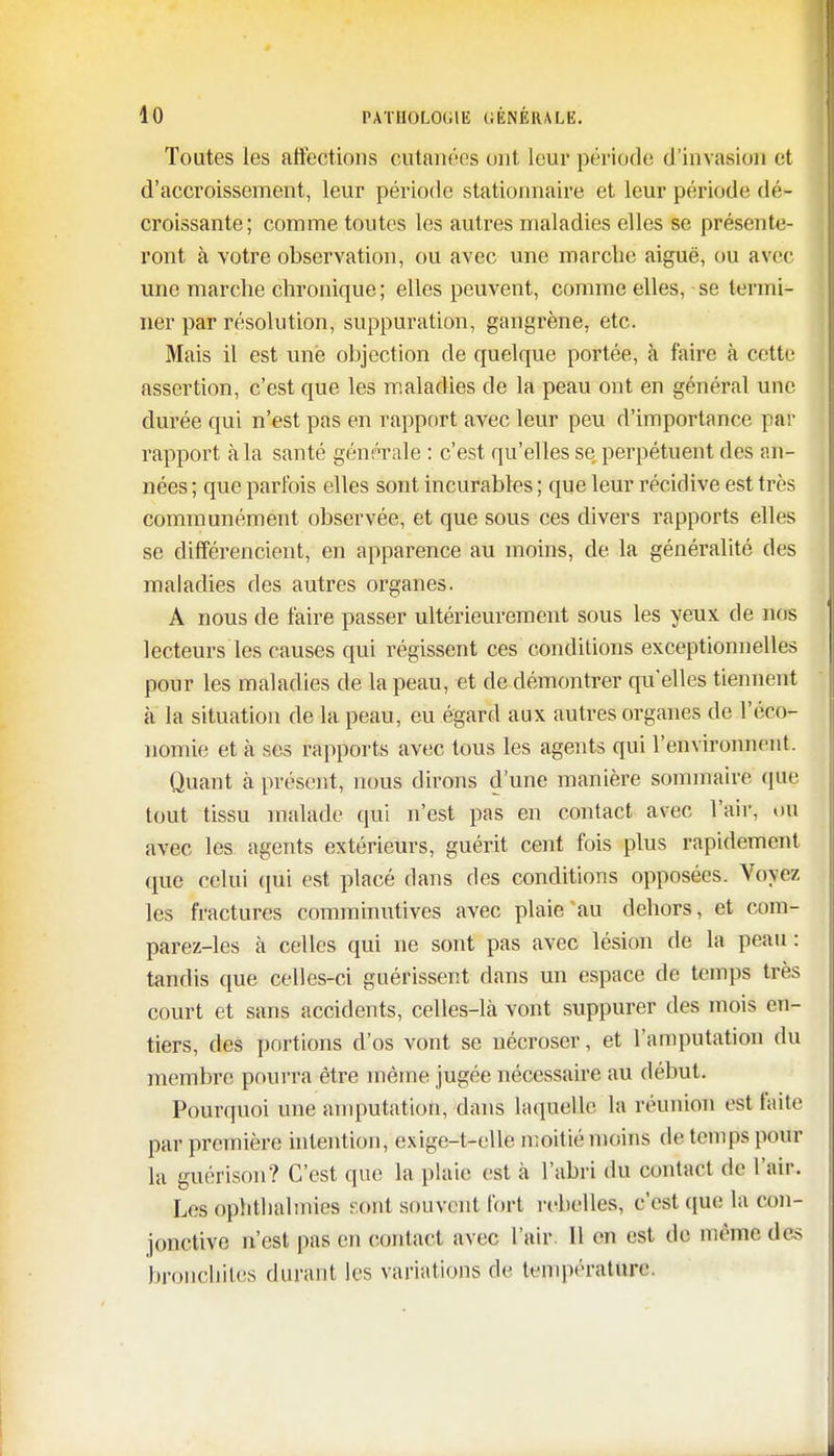 Toutes les affections cutanées ont leur période d'invasion et d'accroissement, leur période stationnante et leur période dé- croissante; comme toutes les autres maladies elles se présente- ront à votre observation, ou avec une marche aiguë, ou avec une marche chronique ; elles peuvent, comme elles, se termi- ner par résolution, suppuration, gangrène, etc. Mais il est une objection de quelque portée, à faire à cette assertion, c'est que les maladies de la peau ont en général une durée qui n'est pas en rapport avec leur peu d'importance par rapport à la santé générale : c'est qu'elles se perpétuent des an- nées ; que parfois elles sont incurables ; que leur récidive est très communément observée, et que sous ces divers rapports elles se différencient, en apparence au moins, de la généralité des maladies des autres organes. A nous de faire passer ultérieurement sous les yeux de nos lecteurs les causes qui régissent ces conditions exceptionnelles pour les maladies de la peau, et de démontrer qu'elles tiennent à la situation de la peau, eu égard aux autres organes de l'éco- nomie et à ses rapports avec tous les agents qui l'environnent. Quant h présent, nous dirons d'une manière sommaire que tout tissu malade qui n'est pas en contact avec l'air, un avec les agents extérieurs, guérit cent fois plus rapidement que celui qui est placé dans des conditions opposées. Voyez les fractures comminutives avec plaie au dehors, et com- parez-les à celles qui ne sont pas avec lésion de la peau: tandis que celles-ci guérissent clans un espace de temps très court et sans accidents, celles-là vont suppurer des mois en- tiers, des portions d'os vont se nécroser, et l'amputation du membre pourra être môme jugée nécessaire au début. Pourquoi une amputation, dans laquelle la réunion est faite par première intention, exige-t-elle moitié moins de temps pour la guérison? C'est que la plaie est à l'abri du contact de l'air. Les ophtlialmies tout souvent fort rebelles, c'est (pie la con- jonctive n'est pas en contact avec l'air. Il en est de même des bronchites durant les variations de température;