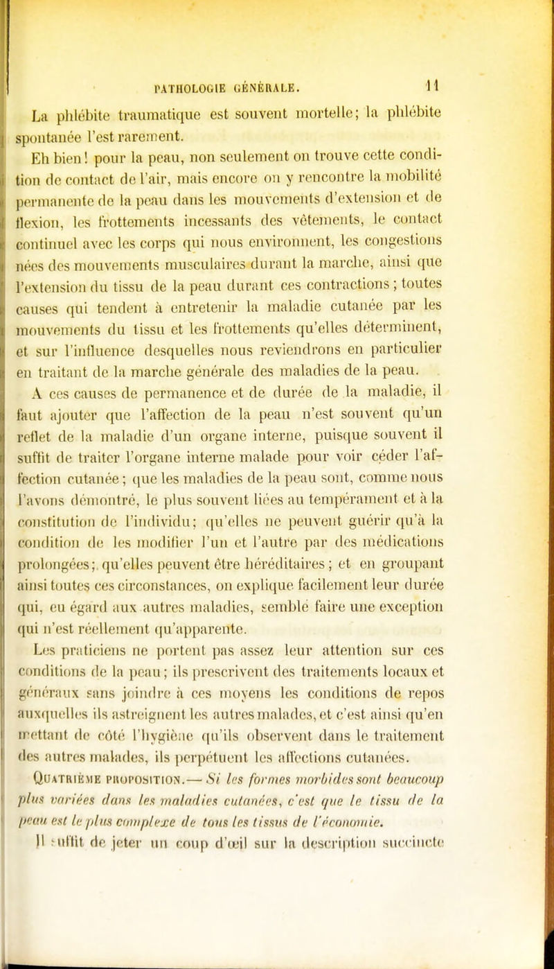 La phlébite traumatique est souvent mortelle; la phlébite spontanée l'est rarement. Eh bien ! pour la peau, non seulement on trouve cette condi- tion de contact de l'air, mais encore ou y rencontre la mobilité permanente de la peau dans les mouvements d'extension et de flexion, les frottements incessants des vêtements, le contact continuel avec les corps qui nous environnent, les congestions |lées des mouvements musculaires durant la marche, ainsi que l'extension du tissu de la peau durant ces contractions ; toutes causes qui tendent à entretenir la maladie cutanée par les mouvements du tissu et les frottements qu'elles déterminent, et sur l'influence desquelles nous reviendrons en particulier en traitant de la marche générale des maladies de la peau. A ces causes de permanence et de durée de la maladie, il faut ajouter que l'affection de la peau n'est souvent qu'un reflet de la maladie d'un organe interne, puisque souvent il suffît de traiter l'organe interne malade pour voir céder l'af- fection cutanée ; que les maladies de la peau sont, comme nous l'avons démontré, le plus souvent liées au tempérament et à la constitution de l'individu; qu'elles ne peuvent guérir qu'à la condition de les modifier l'un et l'autre par des médications prolongées; qu'elles peuvent être héréditaires ; et en groupant ainsi toutes ces circonstances, on explique facilement leur durée qui, eu égard aux autres maladies, semble faire une exception qui n'est réellement qu'apparente. Les praticiens ne portent pas assez leur attention sur ces conditions de la peau; ils prescrivent des traitements locaux et généraux sans joindre à ces moyens les conditions de repos auxquelles ils astreignent les autres malades, et c'est ainsi qu'en mettant de côté l'hygiène qu'ils observent dans le traitement des autres malades, ils perpétuent les affections cutanées » Quatrième proposition.—Sï les formes morbides sont beaucoup plus variées dans les maladies cutanées, c'est que le tissu de la peau est le /dus cwripletie de tous les tissus de l'économie.