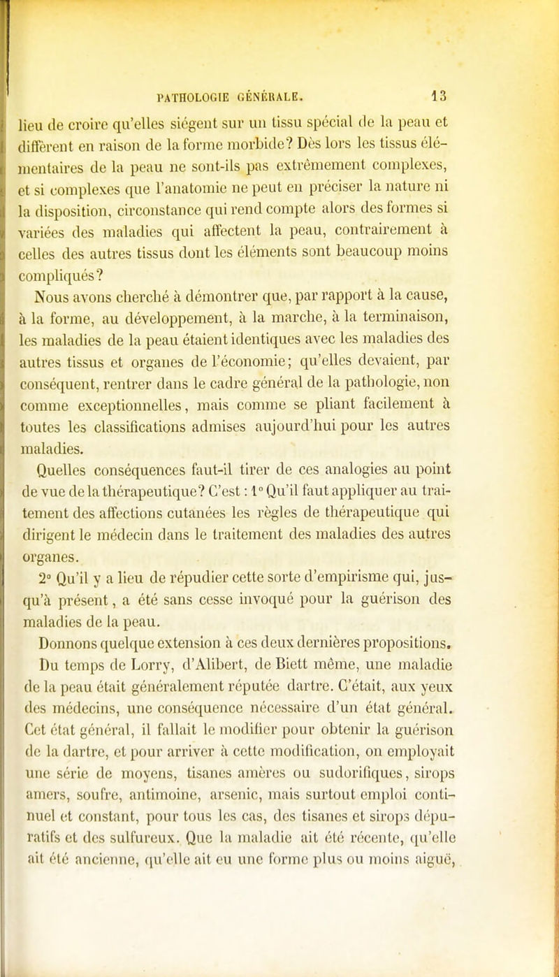 lieu de croire qu'elles siègent sur un tissu spécial de la peau et diffèrent en raison de la forme morbide? Dès lors les tissus élé- mentaires de la peau ne sont-ils pas extrêmement complexes, et si complexes que l'anatomie ne peut en préciser la nature ni la disposition, circonstance qui rend compte alors des formes si variées des maladies qui affectent la peau, contrairement à celles des autres tissus dont les éléments sont beaucoup moins compliqués? Nous avons cherché cà démontrer que, par rapport à la cause, à la forme, au développement, à la marche, à la terminaison, les maladies de la peau étaient identiques avec les maladies des autres tissus et organes de l'économie ; qu'elles devaient, par conséquent, rentrer dans le cadre général de la pathologie, non comme exceptionnelles, mais comme se pliant facilement à toutes les classifications admises aujourd'hui pour les autres maladies. Quelles conséquences faut-il tirer de ces analogies au point de vue delà thérapeutique? C'est : 1° Qu'il faut appliquer au trai- tement des affections cutanées les règles de thérapeutique qui dirigent le médecin clans le traitement des maladies des autres organes. 2° Qu'il y a lieu de répudier cette sorte d'empirisme qui, jus- que présent, a été sans cesse invoqué pour la guérison des maladies de la peau. Donnons quelque extension à ces deux dernières propositions. Du temps de Lorry, d'Alibert, de Biett même, une maladie de la peau était généralement réputée dartre. C'était, aux yeux des médecins, une conséquence nécessaire d'un état général. Cet état général, il fallait le modifier pour obtenir la guérison de la dartre, et pour arriver à cette modification, on employait une série de moyens, tisanes amères ou sudorifiques, sirops amers, soufre, antimoine, arsenic, mais surtout emploi conti- nuel et constant, pour tous les cas, des tisanes et sirops dépu- ratifs et des sulfureux. Que la maladie ait été récente, qu'elle ait été ancienne, qu'elle ait eu une forme plus ou moins aiguë,