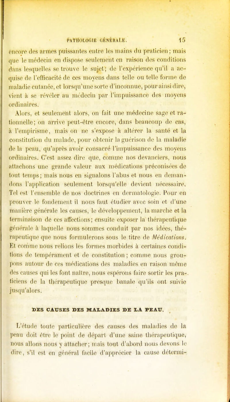 l'ATltOLO(iIE CKNÉRAf.E. If) encore des armes puissantes entre les mains du praticien; mais que le médecin en dispose seulement en raison des conditions dans lesquelles se trouve le sujet; de l'expérience qu'il a ac- quise de l'efficacité de ces moyens dans telle ou telle forme de maladie cutanée, et lorsqu'une sorte d'inconnue, pour ainsi dire, Vient à se révéler au médecin par l'impuissance des moyens ordinaires. Alors, et seulement alors, on fait une médecine sage et ra- tionnelle; on arrive peut-être encore, dans beaucoup de cas, à l'empirisme, mais on ne s'expose à altérer la santé et la constitution du malade, pour obtenir la guérison de la maladie de la peau, qu'après avoir consacré l'impuissance des moyens ordinaires. C'est assez dire que, comme nos devanciers, nous attachons une grande valeur aux médications préconisées de tout temps; mais nous en signalons l'abus et nous en deman- dons l'application seulement lorsqu'elle devient nécessaire. Tel est l'ensemble de nos doctrines en dermatologie. Pour en prouver le fondement il nous faut étudier avec soin et d'une manière générale les causes, le développement, la marche et la terminaison de ces affections; ensuite exposer la thérapeutique générale à laquelle nous sommes conduit par nos idées, thé- rapeutique que nous formulerons sous le titre de Médications. Et comme nous relions les formes morbides à certaines condi- tions de tempérament et de constitution ; comme nous grou- pons autour de ces médications des maladies en raison même des causes qui les font naître, nous espérons faire sortir les pra-. ticiens de la thérapeutique presque banale qu'ils ont suivie jusqu'alors. DIS CAUSES DES MALADIES DE LA PEAU. L'étude toute particulière des causes dos maladies de la peau doit être le point de départ d'une saine thérapeutique, nous allons nous y attacher; mais tout d'abord nous devons le dire, s'il est en général facile d'apprécier la cause détermi-