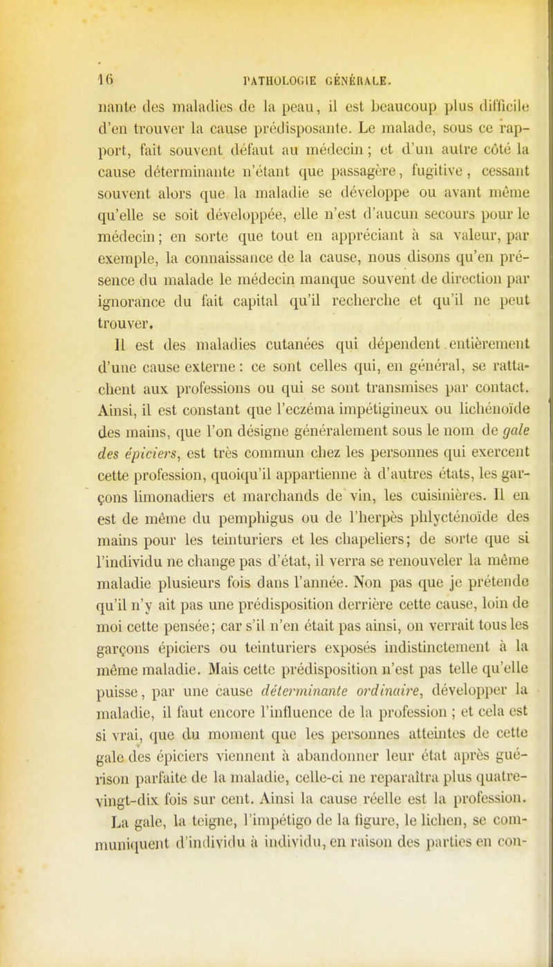 liante des maladies de la peau, il est beaucoup plus difficile d'en trouver la cause prédisposante. Le malade, sous ce rap- port, fait souvent défaut au médecin ; et d'un autre côté la cause déterminante n'étant que passagère, fugitive, cessant souvent alors que la maladie se développe ou avant même qu'elle se soit développée, elle n'est d'aucun secours pour le médecin ; en sorte que tout en appréciant à sa valeur, par exemple, la connaissance de la cause, nous disons qu'en pré- sence du malade le médecin manque souvent de direction par ignorance du fait capital qu'il recherche et qu'il ne peut trouver. Il est des maladies cutanées qui dépendent. entièrement d'une cause externe : ce sont celles qui, en général, se ratta- chent aux professions ou qui se sont transmises par contact. Ainsi, il est constant que l'eczéma impétigineux ou lichénoïde des mains, que l'on désigne généralement sous le nom de gale des épiciers, est très commun chez les personnes qui exercent cette profession, quoiqu'il appartienne à d'autres états, les gar- çons limonadiers et marchands de vin, les cuisinières. Il en est de même du pemphigus ou de l'herpès phlycténoïde des mains pour les teinturiers et les chapeliers; de sorte que si l'individu ne change pas d'état, il verra se renouveler la même maladie plusieurs fois dans l'année. Non pas que je prétende qu'il n'y ait pas une prédisposition derrière cette cause, loin de moi cette pensée ; car s'il n'en était pas ainsi, on verrait tous les garçons épiciers ou teinturiers exposés indistinctement à la même maladie. Mais cette prédisposition n'est pas telle qu'elle puisse, par une cause déterminante ordinaire, développer la maladie, il faut encore l'influence de la profession ; et cela est si vrai, que du moment que les personnes atteintes de cette gale des épiciers viennent à abandonner leur état après gué- rison parfaite de la maladie, celle-ci ne reparaîtra plus quatre- vingt-dix fois sur cent. Ainsi la cause réelle est la profession. La gale, la teigne, l'impétigo de la figure, le lichen, se com- muniquent d'individu à individu, en raison des parties en cou-