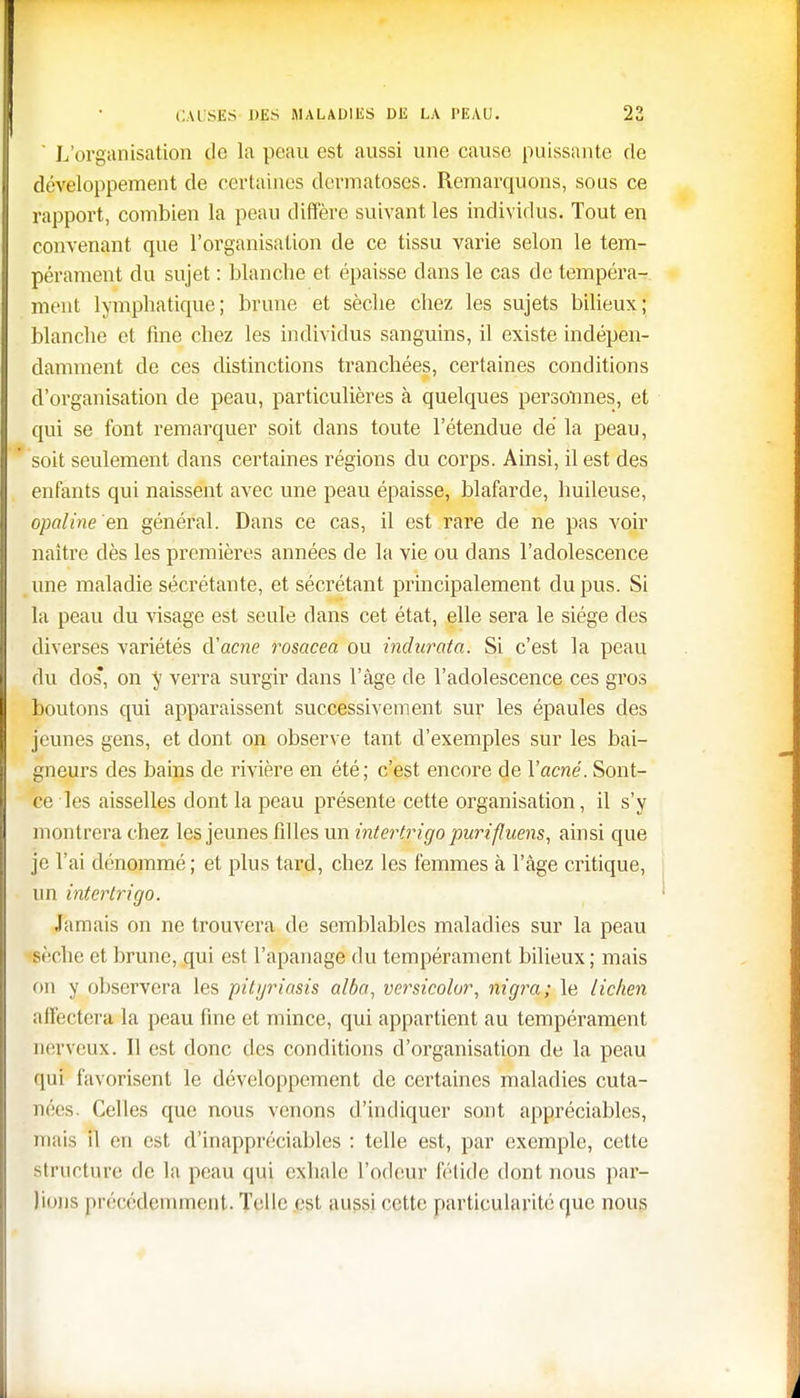 ' L'organisation de la peau est aussi une cause puissante de développement de certaines dermatoses. Remarquons, sous ce rapport, combien la peau diffère suivant les individus. Tout en convenant que l'organisation de ce tissu varie selon le tem- pérament du sujet : blanche et épaisse dans le cas de tempéra- ment lymphatique; brune et sèche chez les sujets bilieux; blanche et fine chez les individus sanguins, il existe indépen- damment de ces distinctions tranchées, certaines conditions d'organisation de peau, particulières à quelques personnes, et qui se font remarquer soit dans toute l'étendue dé la peau, soit seulement dans certaines régions du corps. Ainsi, il est des enfants qui naissent avec une peau épaisse, blafarde, huileuse, opaline'en général. Dans ce cas, il est rare de ne pas voir naître dès les premières années de la vie ou dans l'adolescence une maladie sécrétante, et sécrétant principalement du pus. Si la peau du visage est seule dans cet état, elle sera le siège des diverses variétés d'acne rosacea ou indurata. Si c'est la peau du dos, on y verra surgir dans l'âge de l'adolescence ces gros boutons qui apparaissent successivement sur les épaules des jeunes gens, et dont on observe tant d'exemples sur les bai- gneurs des bains de rivière en été; c'est encore de Y acné. Sont- ce les aisselles dont la peau présente cette organisation, il s'y montrera chez les jeunes filles un intertrigo purifluens, ainsi que je l'ai dénommé ; et plus tard, chez les femmes à l'âge critique, un intertrigo. Jamais on ne trouvera de semblables maladies sur la peau pèche et brune, qui est l'apanage du tempérament bilieux; mais ou y observera les pityriasis alba, versicolor, nigra; le lichen affectera la peau fine et mince, qui appartient au tempérament nerveux. Il est donc des conditions d'organisation de la peau qui favorisent le développement de certaines maladies cuta- nées. Celles que nous venons d'indiquer sont appréciables, mais il en est d'inappréciables : telle est, par exemple, cette structure de la peau qui exhale l'odeur fétide dont nous par- lions précédemment. Telle est aussi cette particularité que nous