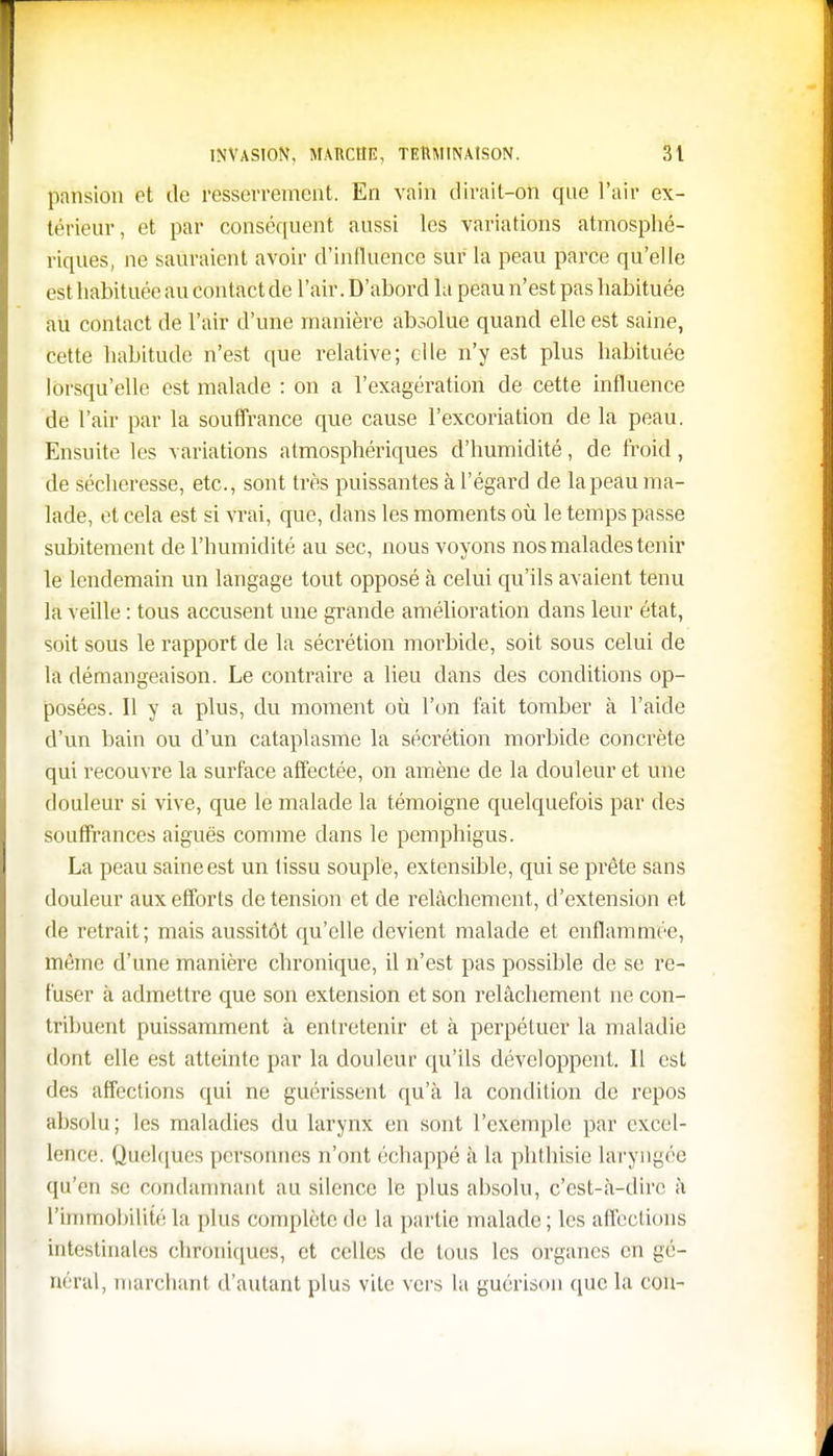 pansion ot de resserrement. En vain dirait-on que l'air ex- térieur, et par conséquent aussi les variations atmosphé- riques, ne sauraient avoir d'influence sur la peau parce qu'elle est habituée au contact de l'air. D'abord la peau n'est pas habituée au contact de l'air d'une manière absolue quand elle est saine, cette habitude n'est que relative; elle n'y est plus habituée lorsqu'elle est malade : on a l'exagération de cette influence de l'air par la souffrance que cause l'excoriation de la peau. Ensuite les variations atmosphériques d'humidité, de froid, de sécheresse, etc., sont très puissantes à l'égard de la peau ma- lade, et cela est si vrai, que, dans les moments où le temps passe subitement de l'humidité au sec, nous voyons nos malades tenir le lendemain un langage tout opposé à celui qu'ils avaient tenu la veille : tous accusent une grande amélioration dans leur état, soit sous le rapport de la sécrétion morbide, soit sous celui de la démangeaison. Le contraire a lieu dans des conditions op- posées. Il y a plus, du moment où l'on fait tomber à l'aide d'un bain ou d'un cataplasme la sécrétion morbide concrète qui recouvre la surface affectée, on amène de la douleur et une douleur si vive, que le malade la témoigne quelquefois par des souffrances aiguës comme dans le pemphigus. La peau saine est un tissu souple, extensible, qui se prête sans douleur aux efforts de tension et de relâchement, d'extension et de retrait; mais aussitôt qu'elle devient malade et enflammée, même d'une manière chronique, il n'est pas possible de se re- fuser à admettre que son extension et son relâchement ne con- tribuent puissamment à entretenir et à perpétuer la maladie dont elle est atteinte par la douleur qu'ils développent. Il est des affections qui ne guérissent qu'à la condition de repos absolu; les maladies du larynx en sont l'exemple par excel- lence. Quelques personnes n'ont échappé à la phthisie laryngée qu'en se condamnant au silence le plus absolu, c'est-à-dire à l'immobilité la plus complète de la partie malade ; les affections intestinales chroniques, et celles de tous les organes en gé- néral, marchant d'autant plus vite vers la guérison que la cou-