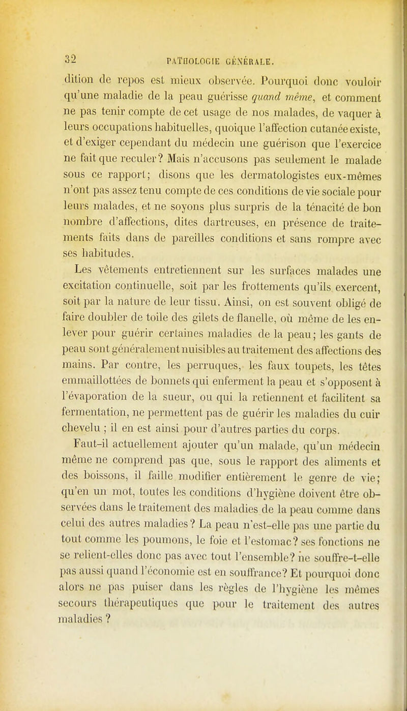 dition de repos est mieux observée. Pourquoi donc vouloir qu'une maladie de la peau guérisse quand même, et comment ne pas tenir compte de cet usage de nos malades, de vaquer à leurs occupations habituelles, quoique l'affection cutanée existe, et d'exiger cependant du médecin une guérison que l'exercice ne fait que reculer? Mais n'accusons pas seulement le malade sous ce rapport; disons que les dermatologistes eux-mêmes n'ont pas assez tenu compte de ces conditions de vie sociale pour leurs malades, et ne soyons plus surpris de la ténacité de bon nombre d'affections, dites dartreuses, en présence de traite- ments faits clans de pareilles conditions et sans rompre avec ses habitudes. Les vêtements entretiennent sur les surfaces malades une excitation continuelle, soit par les frottements qu'ils exercent, soit par la nature de leur tissu. Ainsi, on est souvent obligé de faire doubler de toile des gilets de flanelle, où même de les en- lever pour guérir certaines maladies de la peau; les gants de peau sont généralement nuisibles au traitement des affections des mains. Par contre, les perruques, les faux toupets, les têtes emmaillottées de bonnets qui enferment la peau et s'opposent à l'évaporation de la sueur, ou qui la retiennent et facilitent sa fermentation, ne permettent pas de guérir les maladies du cuir chevelu ; il en est ainsi pour d'autres parties du corps. Faut-il actuellement ajouter qu'un malade, qu'un médecin même ne comprend pas que, sous le rapport des aliments et des boissons, il faille modifier entièrement le genre de vie; qu'en un mot, toutes les conditions d'hygiène doivent être ob- servées dans le traitement des maladies de la peau comme dans celui des autres maladies ? La peau n est-elle pas une partie du tout comme les poumons, le foie et l'estomac? ses fonctions ne se relient-elles donc pas avec tout l'ensemble? iic souffre-t-elle pas aussi quand l'économie est en souffrance? Et pourquoi donc alors ne pas puiser dans les règles de l'hygiène les mêmes secours thérapeutiques que pour le traitement des autres maladies ?