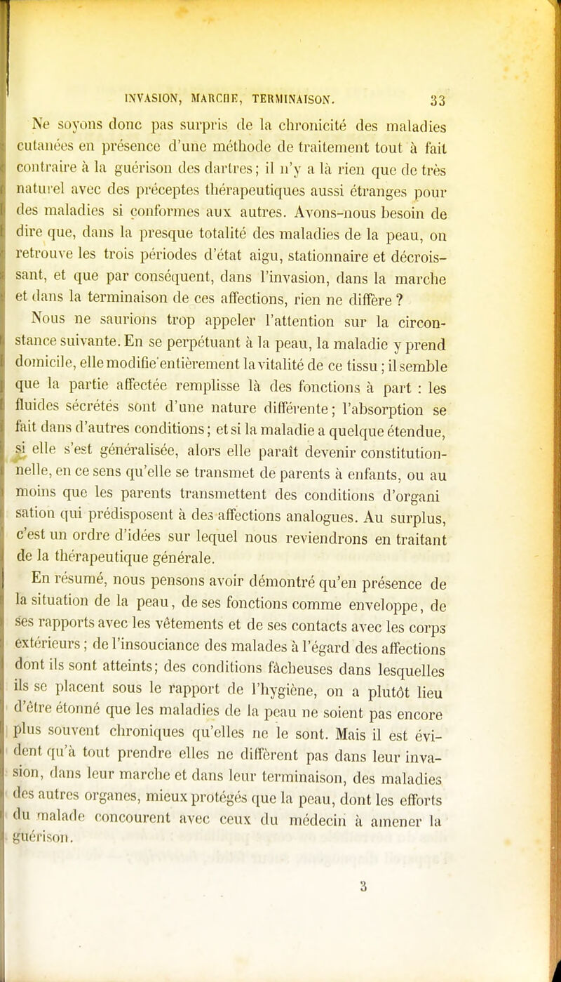 Ne soyons donc pas surpris de la chronicité des maladies cutanées en présence d'une méthode de traitement tout à fait contraire à la guérison des dartres ; il n'y a là rien que de très naturel avec des préceptes thérapeutiques aussi étranges pour des maladies si conformes aux autres. Avons-nous besoin de dire que, dans la presque totalité des maladies de la peau, on retrouve les trois périodes d'état aigu, stationnaire et décrois- sant, et que par conséquent, dans l'invasion, dans la marche et dans la terminaison de ces affections, rien ne diffère ? Nous ne saurions trop appeler l'attention sur la circon- stance suivante. En se perpétuant à la peau, la maladie y prend domicile, ellemodifie'entièrement la vitalité de ce tissu ; il semble que la partie affectée remplisse là des fonctions à part : les fluides sécrétés sont d'une nature différente; l'absorption se fait dans d'autres conditions ; et si la maladie a quelque étendue, si elle s'est généralisée, alors elle paraît devenir constitution- nelle, en ce sens qu'elle se transmet de parents à enfants, ou au moins que les parents transmettent des conditions d'organi sation qui prédisposent à des affections analogues. Au surplus, c'est un ordre d'idées sur lequel nous reviendrons en traitant de la thérapeutique générale. En résumé, nous pensons avoir démontré qu'en présence de la situation de la peau, de ses fonctions comme enveloppe, de ses rapports avec les vêtements et de ses contacts avec les corps extérieurs ; de l'insouciance des malades à l'égard des affections dont ils sont atteints; des conditions fâcheuses dans lesquelles ils se placent sous le rapport de l'hygiène, on a plutôt lieu d'être étonné que les maladies de la peau ne soient pas encore plus souvent chroniques qu'elles ne le sont. Mais il est évi- dent qu'à tout prendre elles ne diffèrent pas dans leur inva- sion, dans leur marche et dans leur terminaison, des maladies des autres organes, mieux protégés que la peau, dont les efforts du malade concourent avec ceux du médecin à amener la guérison. 3