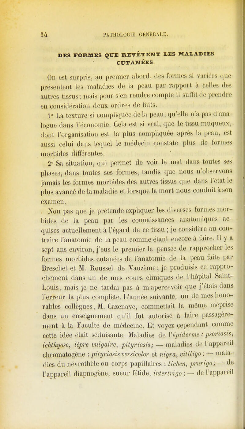 DES FORMES QUE REVETENT EES MALADIES CUTANÉES. On est surpris, au premier abord, des formes si variées que présentent les maladies de la peau par rapport à belles des autres tissus; mais pour s'en rendre compte il suffit de prendre en considération deux ordres de faits. 1° La texture si compliquée delà peau, qu'elle n'a pas d'ana- logue dans l'économie. Cela est si vrai, que le tissu muqueux, dont l'organisation est la plus compliquée après la peau, est aussi celui dans lequel le médecin constate plus de formes morbides différentes. 2° Sa situation, qui permet de voir le mal dans toutes ses phases, dans toutes ses formes, tandis que nous n'observons jamais les formes morbides des autres tissus que dans l'état le plus avancé de la maladie et lorsque la mort nous conduit à son examen. Non pas que je prétende expliquer les diverses formes mor- bides de la peau par les connaissances anatomiques ac- quises actuellement à l'égard de ce tissu ; je considère au con- traire l'anatomie de la peau comme étant encore à faire. Il y a sept ans environ, j'eus le premier la pensée de rapprocher les formes morbides cutanées de l'anatomie de la peau faite par Breschet et M. Roussel de Vauzème; je produisis ce rappro- chement dans un de mes cours cliniques de l'hôpital Saint- Louis, mais je ne tardai pas à m'apercevoir que j'étais dans l'erreur la plus complète. L'année suivante, un de mes hono- rables collègues, M. Cazenave, commettait la même méprise dans un enseignement qu'il fut autorisé à faire passagère- ment à la Faculté de médecine. Et voyez cependant comme cette idée était séduisante. Maladies de l'épidémie : psot'iasis, icldhyose, lèpre vulgaire, pityriasis; — maladies de l'appareil chromatogène : pityriasis versicolor et nigra, vitiligo;— mala- dies du névrothèle ou corps papillaires : lichen, prurigo; — de l'appareil diapnogène, sueur fétide, intertrigo ; — de l'appareil