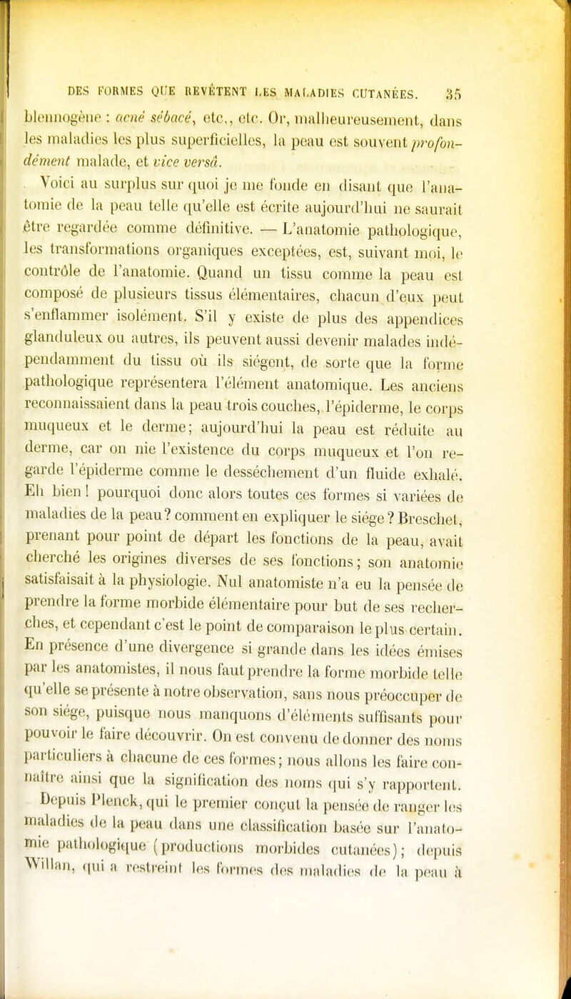 blennogène : acné sébacé, etc., etc. Or, malheureusement, dans les maladies les plus superficielles, la peau est souvent profon- dément malade, et vice versa. Voici au surplus sur quoi je me tonde en disant que l'ana- tomie de la peau telle qu'elle est écrite aujourd'hui ne saurait être regardée comme définitive. — L'anatomie pathologique, les transformations organiques exceptées, est, suivant moi, Je contrôle de l'anatomie. Quand un tissu comme la peau est composé de plusieurs tissus élémentaires, chacun d'eux peut s'enflammer isolément. S'il y existe de plus des appendices glanduleux ou autres, ils peuvent aussi devenir malades indé- pendamment du tissu où ils siègent, de sorte que la forme pathologique représentera l'élément anatomique. Les anciens reconnaissaient dans la peau trois couches, .l'épiderme, le corps muqueux et le derme; aujourd'hui la peau est réduite au derme, car on nie l'existence du corps muqueux et l'on re- garde l'épiderme comme le dessèchement d'un fluide exhalé. Eh hien ! pourquoi donc alors toutes ces formes si variées de maladies de la peau? comment en expliquer le siège ? Breschet, prenant pour point de départ les fonctions de la peau, avait cherché les origines diverses de ses fonctions ; son anatomie satisfaisait à la physiologie. Nul anatomiste n'a eu la pensée de prendre la forme morbide élémentaire pour Lut de ses recher- ches, et cependant c'est le point de comparaison le plus certain. En présence d'une divergence si grande dans les idées émises par les anatomistes, il nous faut prendre la forme morbide telle qu'elle se présente à notre observation, sans nous préoccuper de son siège, puisque nous manquons d'éléments suffisants pour pouvoir le faire découvrir. On est convenu de donner des noms particuliers à chacune de ces formes; nous allons les faire oon- Baître ainsi que la signification des noms qui s'y rapportent. Depuis Plenck, qui le premier conçut la pensée de ranger les maladies de la peau dans une classification basée sur l'analo- mie pathologique (productions morbides cutanées); depuis Willan, qui a repeint les formés des maladies do la peau à