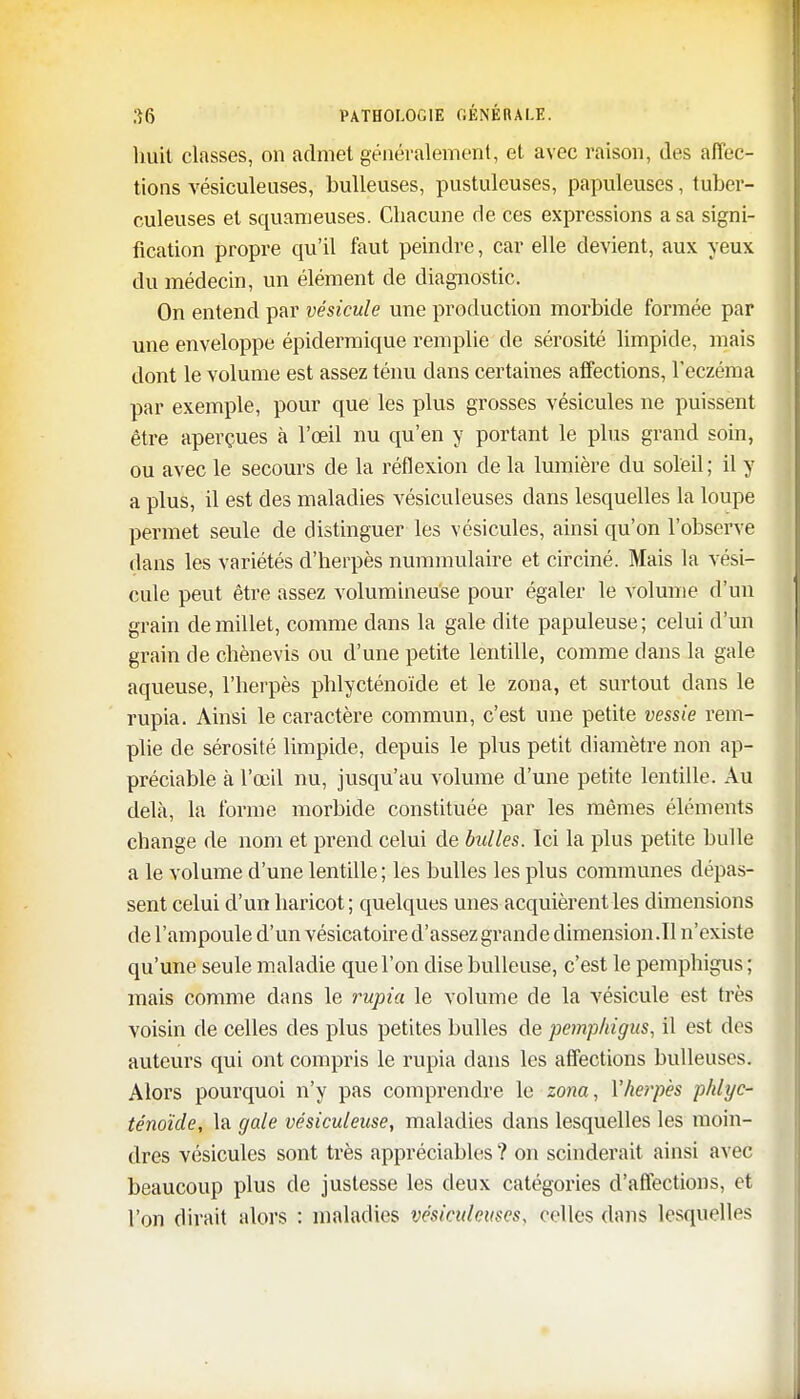 huit classes, on admet généralement, et avec raison, des affec- tions vésiculeuses, huileuses, pustuleuses, papuleuses, tuber- culeuses et squameuses. Chacune de ces expressions a sa signi- fication propre qu'il faut peindre, car elle devient, aux yeux du médecin, un élément de diagnostic. On entend par vésicule une production morbide formée par une enveloppe épidermique remplie de sérosité limpide, mais dont le volume est assez ténu dans certaines affections, l'eczéma par exemple, pour que les plus grosses vésicules ne puissent être aperçues à l'œil nu qu'en y portant le plus grand soin, ou avec le secours de la réflexion de la lumière du soleil ; il y a plus, il est des maladies vésiculeuses dans lesquelles la loupe permet seule de distinguer les vésicules, ainsi qu'on l'observe dans les variétés d'herpès nummulaire et circiné. Mais la vési- cule peut être assez volumineuse pour égaler le volume d'un grain de millet, comme dans la gale dite papuleuse; celui d'un grain de chènevis ou d'une petite lentille, comme dans la gale aqueuse, l'herpès phlycténoïde et le zona, et surtout dans le rupia. Ainsi le caractère commun, c'est une petite vessie rem- plie de sérosité limpide, depuis le plus petit diamètre non ap- préciable à l'œil nu, jusqu'au volume d'une petite lentille. Au delà, la forme morbide constituée par les mêmes éléments change de nom et prend celui de bulles. Ici la plus petite bulle a le volume d'une lentille; les bulles les plus communes dépas- sent celui d'un haricot ; quelques unes acquièrent les dimensions de l'ampoule d'un vésicatoire d'assez grande dimension.il n'existe qu'une seule maladie que l'on dise huileuse, c'est le pemphigus ; mais comme dans le rupia le volume de la vésicule est très voisin de celles des plus petites bulles de pemphigus, il est des auteurs qui ont compris le rupia clans les affections huileuses. Alors pourquoi n'y pas comprendre le zona, Y herpès phlyc- ténoïde, la gale vésiculeuse, maladies dans lesquelles les moin- dres vésicules sont très appréciables ? on scinderait ainsi avec beaucoup plus de justesse les deux catégories d'affections, et l'on dirait alors : maladies vésiculeuses, celles dans lesquelles