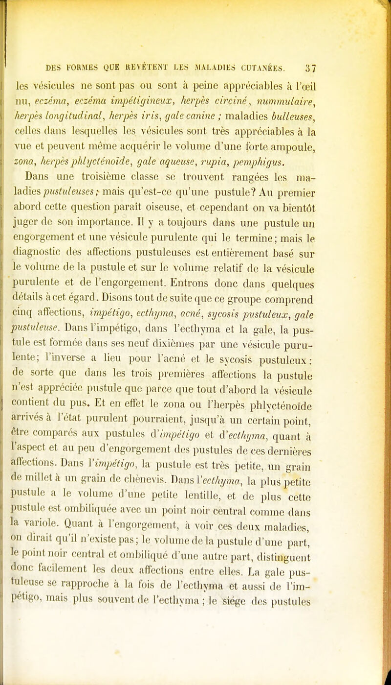 les vésicules ne sont pas ou sont à peine appréciables à l'œil nu, eczéma, eczéma impétigineux, herpès circiné, nummulaire, herpès longitudinal, herpès iris, gale canine ; maladies huileuses, celles dans lesquelles les vésicules sont très appréciables à la vue et peuvent même acquérir le volume d'une forte ampoule, zona, herpès phlycténoïde, gale aqueuse, rupia, pemphigus. Dans une troisième classe se trouvent rangées les ma- ladies pustuleuses; mais qu'est-ce qu'une pustule? Au premier abord cette question parait oiseuse, et cependant on va bientôt juger de son importance. Il y a toujours dans une pustule un engorgement et une vésicule purulente qui le termine; mais le diagnostic des affections pustuleuses est entièrement basé sur le volume de la pustule et sur le volume relatif de la vésicule purulente et de l'engorgement. Entrons donc dans quelques détails à cet égard. Disons tout de suite que ce groupe comprend cinq affections, impétigo, ecthyma, acné, sycosis pustuleux, gale pustuleuse. Dans l'impétigo, dans l'ecthyma et la gale, la pus- tule est formée dans ses neuf dixièmes par une vésicule puru- lente; l'inverse a lieu pour l'acné et le sycosis pustuleux: de sorte que dans les trois premières affections la pustule n'est appréciée pustule que parce que tout d'abord la vésicule contient du pus. Et en effet le zona ou l'herpès phlycténoïde arrivés à l'état purulent pourraient, jusqu a un certain point, être comparés aux pustules à'impétigo et iïecthyma, quant à l'aspect et au peu d'engorgement des pustules de ces dernières affections. Dans Vimpétigo, la pustule est très petite, un grain de millet à un grain de chènevis. Dans l'ecthyma, la plus petite pustule a le volume d'une petite lentille, et de plus cette pustule est ombiliquée avec un point noir central comme dans la variole. Quant à l'engorgement, à voir ces deux maladies, on dirait qu'il n'existe pas; le volume de la pustule d'une part, k point noir central et ombiliqué d'une autre part, distinguent donc facilement les deux affections entre elles. La gale pus- tuleuse se rapproche à la fois de l'ecthyma et aussi de l'im- pétigo, mais plus souvent de l'ecthyma; le siège des pustules