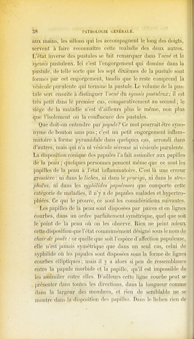 aux mains, les sillons qui les accompagnent le long des doigts, servent à faire reconnaître cette maladie des deux autres. L'état inverse des pustules se fait remarquer dans l'acné et le sycosis pustuleux. Ici c'est l'engorgement qui domine dans la pustule, de telle sorte que les sept dixièmes de la pustule sont formés par cet engorgement, tandis que le reste comprend la vésicule puridente qui termine la pustule. Le volume de la pus- tule sert ensuite à distinguer l'acné du sycosis pustuleux; il est très petit dans le premier cas, comparativement au second; le siège de la maladie n'est d'ailleurs plus le même, non plus que l'isolement ou la confluence des pustules. Que doit-on entendre par papule? Ce mot pourrait être syno- nyme de bouton sans pus ; c'est un petit engorgement inflam- matoire à forme pyramidale dans quelques cas, arrondi dans d'autres, mais qui n'a ni vésicule séreuse ni vésicule purulente. La disposition conique des papules l'a fait assimiler aux papilles de la peau ; quelques personnes pensent même que ce sont les papilles de la peau à l'état inflammatoire. C'est là une erreur grossière : ni dans le. lichen, ni dans le prurigo, ni dans le stro- phulus, ni dans les syphilides populeuses que comporte cette catégorie de maladies, il n'y a de papules malades et hypertro- phiées. Ce qui le prouve, ce sont les considérations suivantes. Les papilles de la peau sont disposées par paires et en lignes courbes, dans un ordre parfaitement symétrique, quel que soit le point de la peau où on les observe. Rien ne peint mieux cette disposition que l'état communément désigné sous le nom de chair de poule : or quelle que soit l'espèce d'affection papuleuse, elle n'est jamais symétrique que dans un seul cas, celui de syphilide où les papules sont disposées sous la forme de lignes courbes elliptiques ; mais il y a alors si peu de ressemblance entre la papule morbide et la papille, qu'il est impossible de les assimiler entre elles. D'ailleurs celte ligne courbe peut se présenter dans tôùtes les directions, dans la longueur comme dans la largeur, des membres, et rien de semblable ne se montre dans la disposition des papilles. Dans le lichen rien de