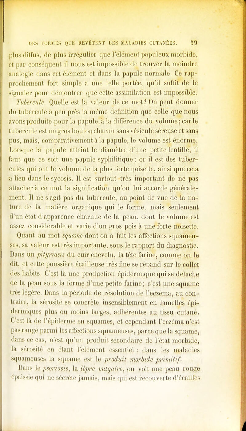 plus diffus, de plus irrégulier que l'élément papuleux morbide, el par conséquent il nous est impossible de trouver la moindre analogie dans cet élément et dans l'a papule normale. Ce rap- prochement fort simple a une telle portée, qu'il suffit de le signaler pour démontrer que cette assimilation est impossible. Tubercule. Quelle est la valeur de ce mot? On peut donner du tubercule à peu près la même définition que celle que nous avons produite pour la papule, à la différence du volume; carie tubercule est un gros bouton charnu sans vésicule séreuse et sans pus, mais, comparativement à la papule, le volume est énorme. Lorsque la papule atteint le diamètre d'une petite lentille, il faut que ce soit une papule syphilitique ; or il est des tuber- cules qui ont le volume de la plus forte noisette, ainsi que cela a lieu dans le sycosis. Il est surtout très important de ne pas attacher à ce mot la signification qu'on lui accorde générale- ment. Il ne s'agit pas du tubercule, au point de vue de la na- ture de la matière organique qui le forme, mais seulement d'un état d'apparence charnue de la peau, dont le volume est assez considérable et varie d'un gros pois à une forte noisette. Quant au mot squame dont on a fait les affections squameu- ses, sa valeur est très importante, sous le rapport du diagnostic. Dans un pityriasis du cuir chevelu, la tète farine, comme on le dit, et cette poussière écailleuse très fine se répand sur le collet des habits. C'est là une production épidermique qui se détache de la peau sous la forme d'une petite farine ; c'est une squame très légère. Dans la période de résolution de l'eczéma, au con- traire, la sérosité se concrète insensiblement en lamelles épi- dermiques plus ou moins larges, adhérentes au tissu cutané. C'est là de l'épiderme en squames, et cependant l'eczéma n'est pas rangé parmi les affections squameuses, parce que la squame, flans ce ras, n'est qu'un produit secondaire de l'état morbide, la sérosité en étant l'élément essentiel : dans les maladies squameuse^ la squame est le produit morbide primitif. Dans le psoriasis, la lèpre vulgaire, on voit une peau rouge épaissie qui ne sécrète jamais, mais qui est recouverte d'écaiiïes