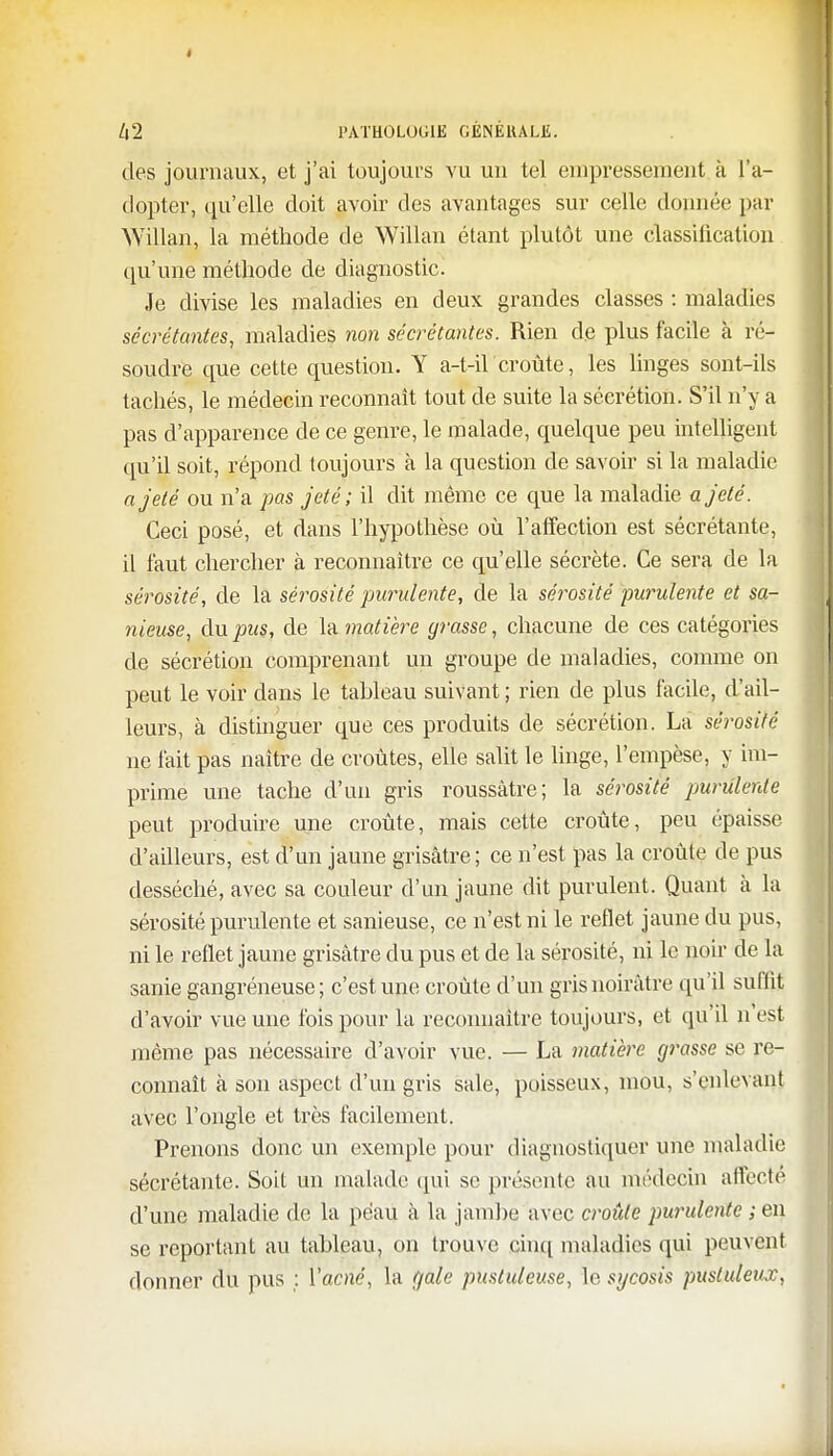 des journaux, et j'ai toujours vu un tel empressement à l'a- dopter, qu'elle doit avoir des avantages sur celle donnée par Willan, la méthode de Willan étant plutôt une classification qu'une méthode de diagnostic. Je divise les maladies en deux grandes classes : maladies sécrétantes, maladies non sécrétantes. Rien de plus facile à ré- soudre que cette question. Y a-t-iï'croûte, les linges sont-ils tachés, le médecin reconnaît tout de suite la sécrétion. S'il n'y a pas d'apparence de ce genre, le malade, quelque peu intelligent qu'il soit, répond toujours à la question de savoir si la maladie a jeté ou n'a pas jeté; il dit même ce que la maladie a jeté. Ceci posé, et dans l'hypothèse où l'affection est sécrétante, il faut chercher à reconnaître ce qu'elle sécrète. Ce sera de la sérosité, de la sérosité purulente, de la sérosité purulente et sa- nieuse, du pus, de la matière grasse, chacune de ces catégories de sécrétion comprenant un groupe de maladies, comme on peut le voir dans le tableau suivant ; rien de plus facile, d'ail- leurs, à distinguer que ces produits de sécrétion. La sérosité ne fait pas naître de croûtes, elle salit le linge, l'empèse, y im- prime une tache d'un gris roussâtre; la sérosité purulente peut produire une croûte, mais cette croûte, peu épaisse d'ailleurs, est d'un jaune grisâtre ; ce n'est pas la croûte de pus desséché, avec sa couleur d'un jaune dit purulent. Quant à la sérosité purulente et sanieuse, ce n'est ni le reflet jaune du pus, ni le reflet jaune grisâtre du pus et de la sérosité, ni le noir de la sanie gangréneuse; c'est une croûte d'un gris noirâtre qu'il suffit d'avoir vue une fois pour la reconnaître toujours, et qu'il n'est même pas nécessaire d'avoir vue. — La matière grasse se re- connaît à son aspect d'un gris sale, poisseux, mou, s'enlevanj avec l'ongle et très facilement. Prenons donc un exemple pour diagnostiquer une maladie sécrétante. Soit un malade qui se présente au médecin affecte d'une maladie de la peau à la jambe avec croûte purulente ; en se reportant au tableau, on trouve cinq maladies qui peuvent donner du pus ; Yacné, la gale pustuleuse, le sycosis pustuleux,