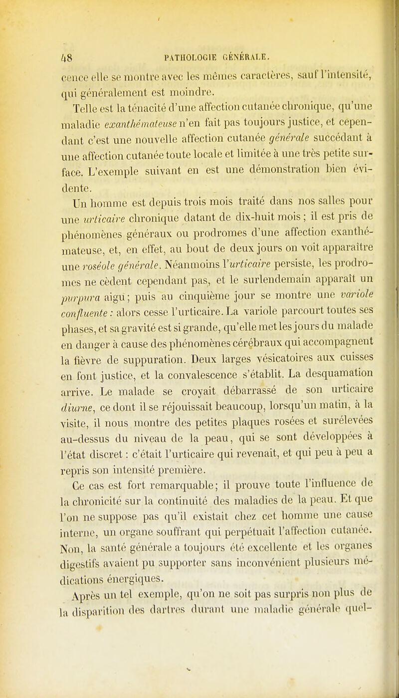 cence elle se montre avec les mêmes caractères, sauf l'intensité, qui généralement est moindre. Telle est la ténacité d 'une affection cutanée chronique, qu'une maladie exanthémaleuse n'en fait pas toujours justice, et cepen- dant c'est une nouvelle affection cutanée générale succédant à une affection cutanée toute locale et limitée à une très petite sur- face. L'exemple suivant en est une démonstration bien évi- dente. Un homme est depuis trois mois traité dans nos salles pour une urticaire chronique datant de dix-huit mois ; il est pris de phénomènes généraux ou prodromes d'une affection exanthé- mateuse, et, en effet, au bout de deux jours on voit apparaître une roséole générale. Néanmoins l'urticaire persiste, les prodro- mes ne cèdent cependant pas, et le surlendemain apparaît un ■purpura aigu ; puis au cinquième jour se montre une variole conftuente : alors cesse l'urticaire. La variole parcourt toutes ses phases, et sa gravité est si grande, qu'elle met les jours du malade en danger à cause des phénomènes cérébraux qui accompagnent la fièvre de suppuration. Deux larges vésicatoires aux cuisses en font justice, et la convalescence s'établit. La desquamation arrive. Le malade se croyait débarrassé de son urticaire diurne, ce dont il se réjouissait beaucoup, lorsqu'un matin, à la visite, il nous montre des petites plaques rosées et surélevées au-dessus du niveau de la peau, qui se sont développées à l'état discret : c'était l'urticaire qui revenait, et qui peu à peu a repris son intensité première. Ce cas est fort remarquable; il prouve toute l'influence de la chronicité sur la continuité des maladies de la peau. Et que l'on ne suppose pas qu'il existait chez cet homme une cause interne, un organe souffrant qui perpétuait l'affection cutanée. Non, la santé générale a toujours été excellente et les organes digestifs avaient pu supporter sans inconvénient plusieurs mé- dications énergiques. Après un tel exemple, qu'on ne soit pas surpris non plus de la disparition des dartres durant une maladie générale quel-