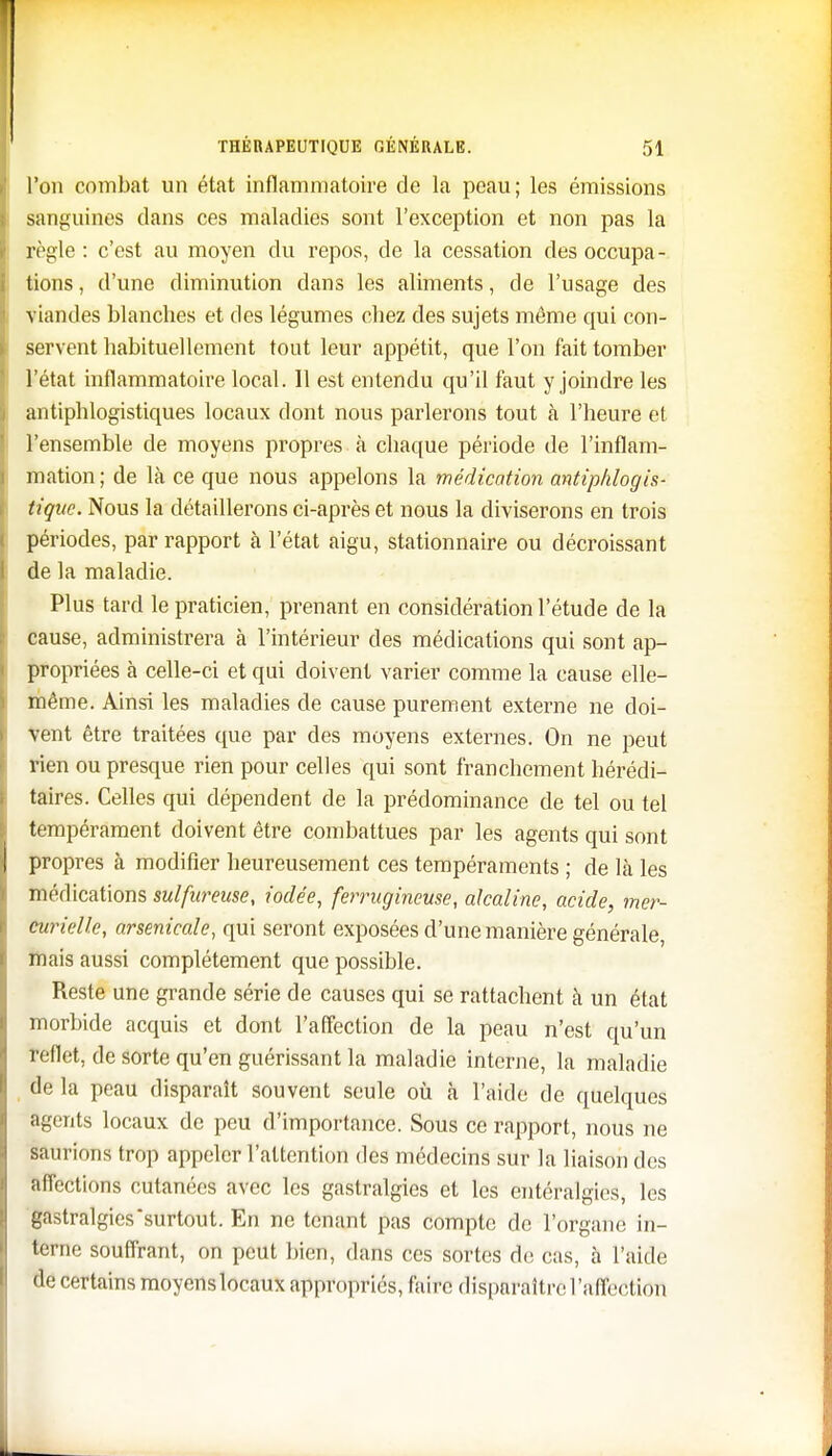 l'on combat un état inflammatoire de la peau; les émissions sanguines dans ces maladies sont l'exception et non pas la règle: c'est au moyen du repos, de la cessation des occupa- tions , d'une diminution dans les aliments, de l'usage des viandes blanches et des légumes chez des sujets môme qui con- servent habituellement tont leur appétit, que l'on fait tomber l'état inflammatoire local. Il est entendu qu'il faut y joindre les antiphlogistiques locaux dont nous parlerons tout à l'heure et l'ensemble de moyens propres à chaque période de l'inflam- mation ; de là ce que nous appelons la médication antiphlogis- tiquc. Nous la détaillerons ci-après et nous la diviserons en trois périodes, par rapport à l'état aigu, stationnaire ou décroissant de la maladie. Plus tard le praticien, prenant en considération l'étude de la cause, administrera à l'intérieur des médications qui sont ap- propriées à celle-ci et qui doivent varier comme la cause elle- même. Ainsi les maladies de cause purement externe ne doi- vent être traitées que par des moyens externes. On ne peut rien ou presque rien pour celles qui sont franchement hérédi- taires. Celles qui dépendent de la prédominance de tel ou tel tempérament doivent être combattues par les agents qui sont propres à modifier heureusement ces tempéraments ; de là les médications sulfureuse, iodée, ferrugineuse, alcaline, acide, mer- curielle, arsenicale, qui seront exposées d'une manière générale, mais aussi complètement que possible. Reste une grande série de causes qui se rattachent à un état morbide acquis et dont l'affection de la peau n'est qu'un reflet, de sorte qu'en guérissant la maladie interne, la maladie de la peau disparaît souvent seule où à l'aide de quelques agents locaux de peu d'importance. Sous ce rapport, nous ne saurions trop appeler l'attention des médecins sur la liaison des affections cutanées avec les gastralgies et les entéralgies, les gastralgies surtout. En ne tenant pas compte de l'organe in- terne souffrant, on peut bien, dans ces sortes de cas, à l'aide •le certains moyenslocaux appropriés, faire disparaître l'affection