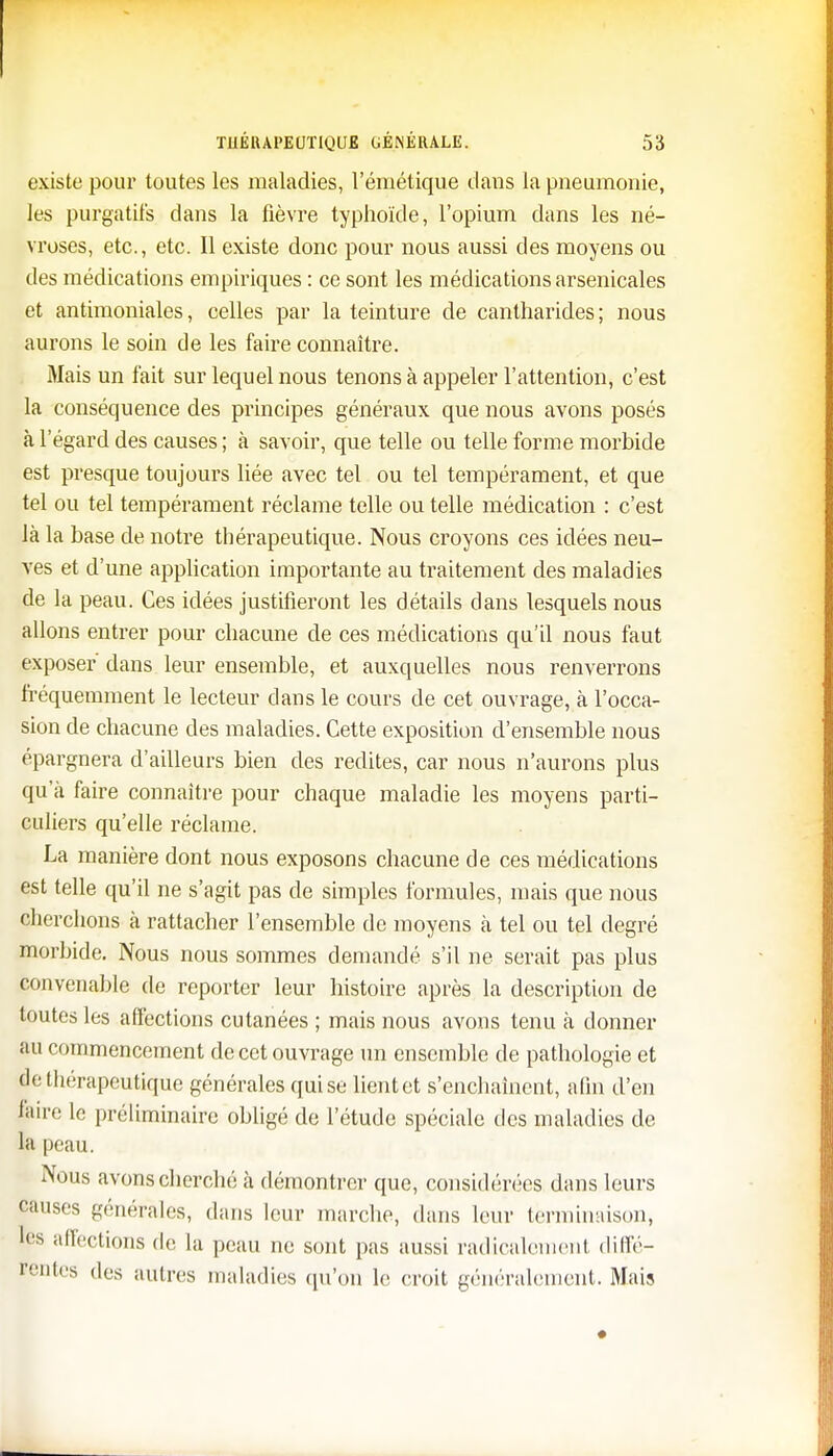 existe pour toutes les maladies, l'émétique dans la pneumonie, les purgatifs dans la fièvre typhoïde, l'opium dans les né- vroses, etc., etc. Il existe donc pour nous aussi des moyens ou des médications empiriques : ce sont les médications arsenicales et antimoniales, celles par la teinture de cantharides; nous aurons le soin de les faire connaître. Mais un fait sur lequel nous tenons à appeler l'attention, c'est la conséquence des principes généraux que nous avons posés à l'égard des causes ; à savoir, que telle ou telle forme morbide est presque toujours liée avec tel ou tel tempérament, et que tel ou tel tempérament réclame telle ou telle médication : c'est là la base de notre thérapeutique. Nous croyons ces idées neu- ves et d'une application importante au traitement des maladies de la peau. Ces idées justifieront les détails dans lesquels nous allons entrer pour chacune de ces médications qu'il nous faut exposer' dans leur ensemble, et auxquelles nous renverrons fréquemment le lecteur dans le cours de cet ouvrage, à l'occa- sion de chacune des maladies. Cette exposition d'ensemble nous épargnera d'ailleurs bien des redites, car nous n'aurons plus qu'à faire connaître pour chaque maladie les moyens parti- culiers qu'elle réclame. La manière dont nous exposons chacune de ces médications est telle qu'il ne s'agit pas de simples formules, mais que nous cherchons à rattacher l'ensemble de moyens à tel ou tel degré morbide. Nous nous sommes demandé s'il ne serait pas plus convenable de reporter leur histoire après la description de toutes les affections cutanées ; mais nous avons tenu à donner au commencement de cet ouvrage un ensemble de pathologie et de thérapeutique générales qui se lientet s'enchaînent, alin d'en faire le préliminaire obligé de l'étude spéciale des maladies de la peau. Nous avons cherché à démontrer que, considérées dans leurs causes générales, dans leur marche, dans leur terminaison, tes affections de la peau ne sont pas aussi radicalement diffé- rentes des autres maladies qu'on le croit généralement. Mais