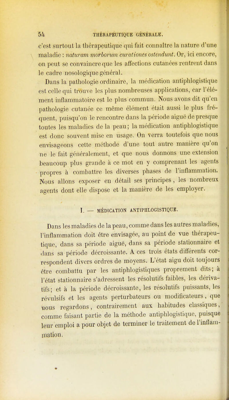 c'est surtout la thérapeutique qui fait connaître la nature d'une maladie : naturam morborum curationes ostendunt. Or, ici encore, on peut se convaincre que les affections cutanées rentrent dans le cadre nosologique général. Dans la pathologie ordinaire, la médication antiphlogistique est celle qui trouve les plus nombreuses applications, car l'élé- ment inflammatoire est le plus commun. Nous avons dit qu'en pathologie cutanée ce même élément était aussi le plus fré- quent, puisqu'on le rencontre dans la période aiguë de presque toutes les maladies de la peau ; la médication antiphlogistique est donc souvent mise en usage. On verra toutefois que nous envisageons cette méthode d'une tout autre manière qu'on ne le fait généralement, et que nous donnons une extension beaucoup plus grande à ce mot en y comprenant les agents propres à combattre les diverses phases de l'inflammation. Nous allons exposer en détail ses principes, les nombreux agents dont elle dispose et la manière de les employer. 1. — MÉDICATION ANTIPHLOGISTIQUE. Dans les maladies de la peau, comme dans les autres maladies, l'inflammation doit être envisagée, au point de vue thérapeu- tique, dans sa période aiguë, dans sa période stationnaire et dans sa période décroissante. A ces trois états différents cor- respondent divers ordres de moyens. L'état aigu doit toujours être combattu par les antiphlogistiques proprement dits; à l'état stationnaire s'adressent les résolutifs faibles, les dériva- tifs; et à la période décroissante, les résolutifs puissants, les révulsifs et les agents perturbateurs ou modificateurs, que nous regardons, contrairement aux habitudes classiques, comme faisant partie de la méthode antiphlogistique, puisque leur emploi a pour objet de terminer le traitement de l'inflam- mation.