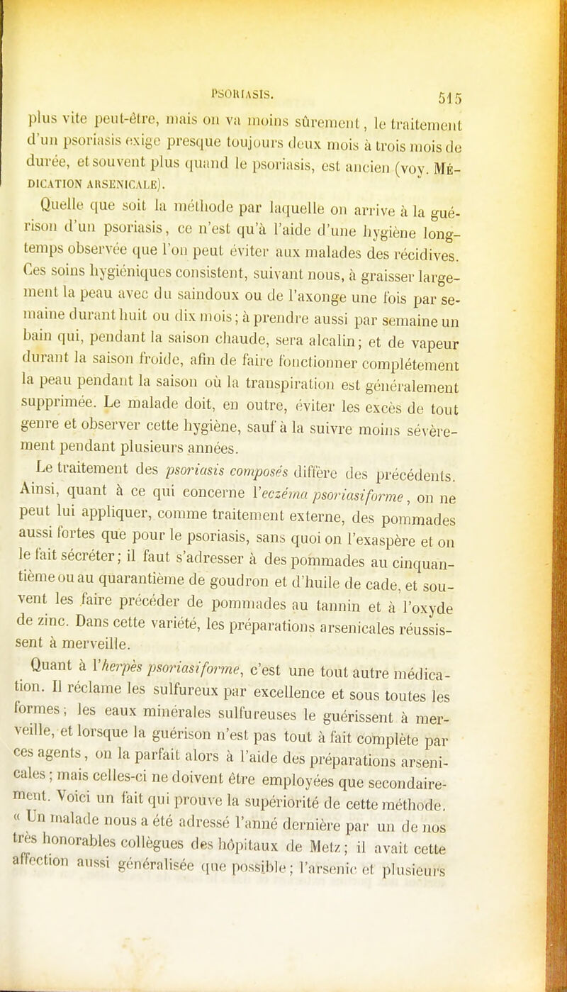 plus vite peut-être, maison va moins sûrement, le traitement d'un psoriasis exige presque toujours deux mois à trois mois de durée, et souvent plus quand le psoriasis, est ancien (voy. Mé- dication arsenicale). Quelle que soit la méthode par laquelle on arrive à la gué- rison d'un psoriasis, ce n'est qu'à l'aide d'une hygiène long- temps observée que l'on peut éviter aux malades des récidives. Ces soins hygiéniques consistent, suivant nous, à graisser large- ment la peau avec du saindoux ou de l'axonge une l'ois par se- maine durant huit ou dix mois ; à prendre aussi par semaine un bain qui, pendant la saison chaude, sera alcalin; et de vapeur durant la saison froide, afin de faire fonctionner complètement la peau pendant la saison où la transpiration est généralement supprimée. Le malade doit, en outre, éviter les excès de tout genre et observer cette hygiène, sauf à la suivre moins sévère- ment pendant plusieurs années. Le traitement des psoriasis composés diffère des précédents. Ainsi, quant à ce qui concerne Y eczéma psoriasiforme, on ne peut lui appliquer, comme traitement externe, des pommades aussi fortes que pour le psoriasis, sans quoi on l'exaspère et on le fait sécréter; il faut s'adresser à des pommades au cinquan- tième ou au quarantième de goudron et d'huile de cade, et sou- vent les faire précéder de pommades au tannin et à'l'oxydé de zinc. Dans cette variété, les préparations arsenicales réussis- sent à merveille. Quant à Y herpès psoriasiforme, c'est une tout autre médica- tion. Il réclame les sulfureux par excellence et sous toutes les formes; les eaux minérales sulfureuses le guérissent à mer- veille, et lorsque la guérison n'est pas tout à fait complète par ces agents, on la parfait alors à l'aide des préparations arseni- cales ; mais celles-ci ne doivent être employées que secondaire- ment. Voici un fait qui prouve la supériorité de cette méthode. « Un malade nous a été adressé l'aimé dernière par un de nos très honorables collègues des hôpitaux de Metz ; il avait cette affection aussi généralisée que possible; l'arsenic ei plusieurs