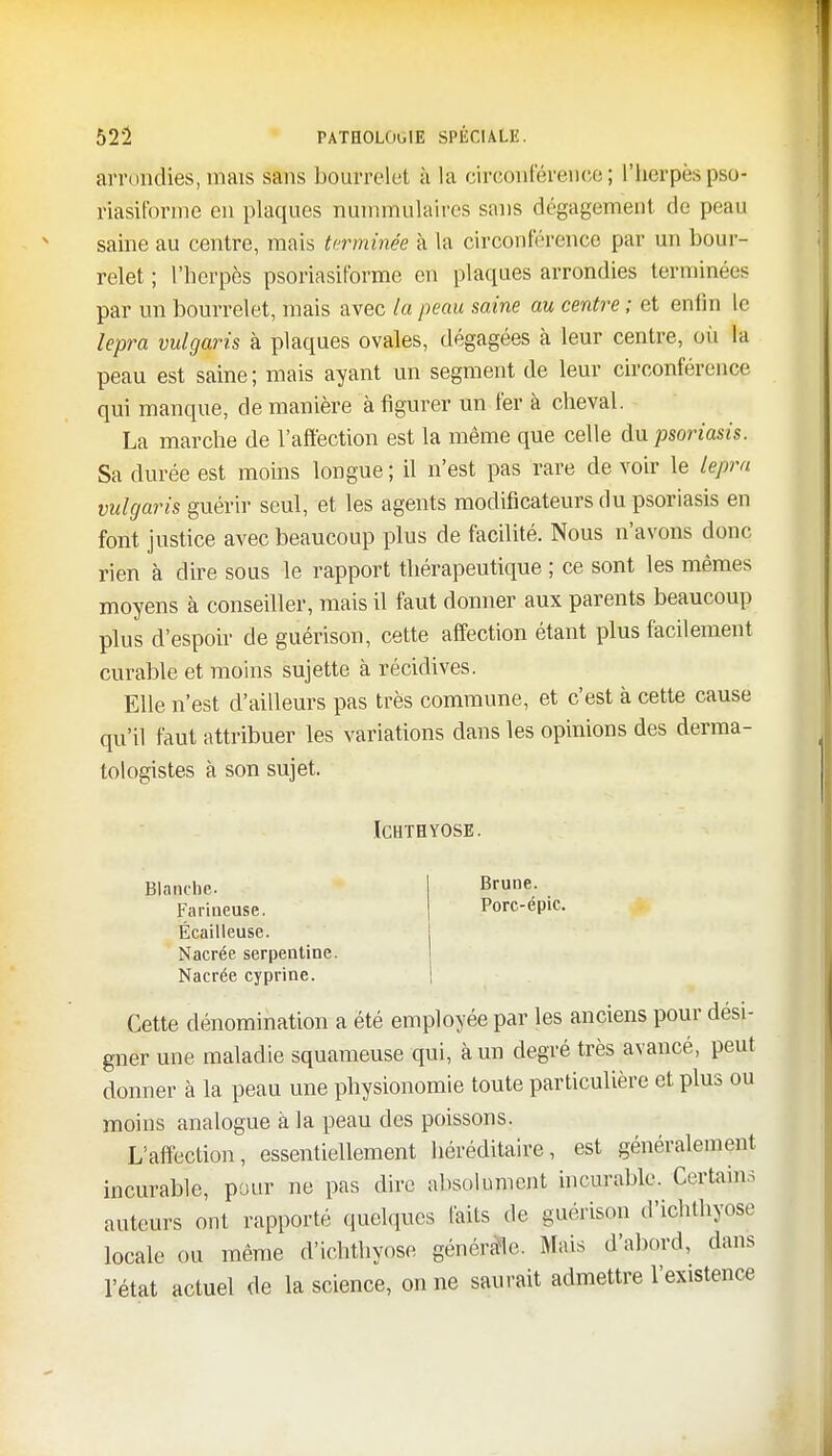 arrondies, mais sans bourrelet à là circonférence; l'herpès pso- riasitbrme en plaques nurnmulaires sans dégagement de peau saine au centre, mais terminée à la circonférence par un bour- relet ; l'herpès psoriasiforme en plaques arrondies terminées par un bourrelet, mais avec la peau saine au centre ; et enfin le lepra vulgaris à plaques ovales, dégagées à leur centre, où la peau est saine ; mais ayant un segment de leur circonférence qui manque, de manière à figurer un fer à cheval. La marche de l'affection est la même que celle du psoriasis. Sa durée est moins longue ; il n'est pas rare de voir le lepra vulgaris guérir seul, et les agents modificateurs du psoriasis en font justice avec beaucoup plus de facilité. Nous n'avons donc rien à dire sous le rapport thérapeutique ; ce sont les mêmes moyens à conseiller, mais il faut donner aux parents beaucoup plus d'espoir de guérison, cette affection étant plus facilement curable et moins sujette à récidives. Elle n'est d'ailleurs pas très commune, et c'est à cette cause qu'il faut attribuer les variations dans les opinions des derma- tologistes à son sujet. ICHTBYOSE. Blanche. Farineuse. Écailleuse. Nacrée serpentine. Nacrée cyprine. Brune. Porc-épic. Cette dénomination a été employée par les anciens pour desi- gner une maladie squameuse qui, à un degré très avancé, peut donner à la peau une physionomie toute particulière et plus ou moins analogue à la peau des poissons. L'affection, essentiellement héréditaire, est généralement incurable, pour ne pas dire absolument incurable. Certains auteurs ont rapporté quelques faits de guérison d'ichlhyose locale ou même d'ichthyose générale. Mais d'abord, dans l'état actuel de la science, on ne saurait admettre l'existence