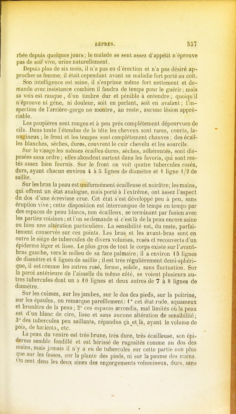 rhée depuis quelques jours ; le malade se senl assez d'appélit n'éprouve pas de soif vive, urine naturellement. Depuis plus de six mois, il n'a pas eu d'érection et n'a pas désiré ap- procher sa femme; il était cependant avant sa maladie fort porté au coït. Son intelligence est saine, il s'exprime même fort nettement et de- mande avec insistance combien il faudra de temps pour le guérir ; mais sa voix est rauque, d'un timbre dur et pénible à entendre ; quoiqu'il n'éprouve ni gène, ni douleur, soit en parlant, soit en avalant; l'in- spection de l'arrière-gorge ne montre, au reste, aucune lésion appré- ciable. Les paupières sont rouges et à peu près complètement dépourvues de cils. Dans toute l'étendue de la tête les cheveux sont rares, courts, la- nugineux ; le front et les tempes sont complètement chauves ; des écail- les blanches, sèches, dures, couvrent le cuir chevelu et les sourcils. Sur le visage les mêmes écailles dures, sèches, adhérentes, sont dis- posées sans ordre ; elles abondent surtout dans les favoris, qui sont res- tés assez bien fournis. Sur le front on voit quatre tubercules rosés, durs, ayant chacun environ 4 à 5 lignes de diamètre et 1 ligne 1 /2 de saillie. Sur les bras la peau est uniformément écailleuse et noirâtre; les mains, qui offrent un état analogue, mais porté à l'extrême, ont assez l'aspect du dos d'une écrevisse crue. Cet état s'est développé peu à peu, sans éruption vive ; cette disposition est interrompue de temps en temps par des espaces de peau blancs, non écailleux, se terminant par fusion avec les parties voisines ; et l'on se demande si c'est là de la peau encore saine ou bien une altération particulière. La sensibilité est, du reste, parfai- tement conservée sur ces points. Les bras et les avant-bras sont en outre le siège de tubercules de divers volumes, rosés et recouverts d'un épiderme léger et lisse. Le plus gros de tout le corps existe sur l'avant- bras gauche, vers le milieu de sa face palmaire; il a environ 15 lignes de diamètre et 6 lignes de saillie ; il est très régulièrement demi-sphéri- que, il est comme les autres rosé, ferme, solide, sans fluctuation. Sur la paroi antérieure de l'aisselle du même côté, se voient plusieurs au- tres tubercules dont un a 4 0 lignes et deux autres de 7 à 8 lignes de diamètre. Sur les cuisses, sur les jambes, sur le dos des pieds, sur la poitrine, sur les épaules, on remarque pareillement: \ ' cet état rude, squameux et brunâtre de la peau; 2 ces espaces arrondis, mal limités où la peau est d'un blanc de cire, lisse et sans aucune altération de sensibilité; 3° des tubercules peu saillants, répandus çà et là, ayant le volume de pois, de haiicots, etc. La peau du ventre est très brune, très dure, très écailleuse, son épU derme semble fendillé et est hérissé de rugosités comme au dos des mains, mais jamais il n'y a eu de tubercules sur cette partie non plus que sur les fesses, sur la plante des pieds, ni sur la paume des mains. Un sent dans les deux aines des engorgements volumineux, durs, sans