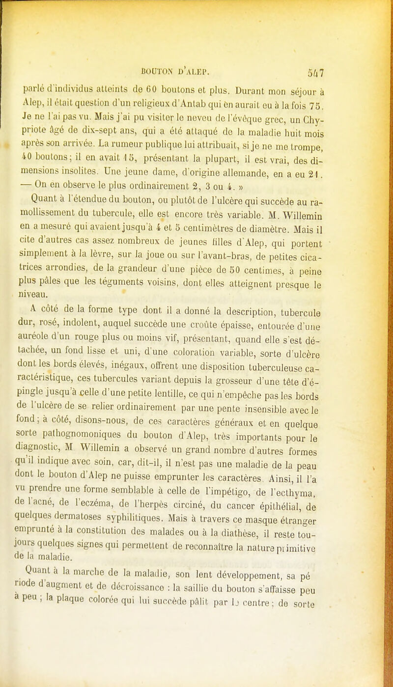 parlé d'individus atteints de 60 boutons et plus. Durant mon séjour à Alep, il était question d'un religieux d'Anlab qui èn aurait eu à la fois 75. Je ne l'ai pas vu. Mais j'ai pu visiter le neveu de l'évoque grec, un Chy- priote âgé de dix-sept ans, qui a été attaqué de la maladie huit mois après son arrivée. La rumeur publique lui attribuait, si je ne me trompe, 40 boutons ; il en avait <l 5, présentant la plupart, il est vrai, des di- mensions insolites. Une jeune dame, d'origine allemande, en a eu 24. — On en observe le plus ordinairement 2, 3 ou 4. » Quant à l'étendue du bouton, ou plutôt de l'ulcère qui succède au ra- mollissement du tubercule, elle est encore très variable. M. Willemin en a mesuré qui avaient jusqu'à 4 et 5 centimètres de diamètre. Mais il cite d'autres cas assez nombreux de jeunes filles d'Alep, qui portent simplement à la lèvre, sur la joue ou sur lavant-bras, de petites cica- trices arrondies, de la grandeur d'une pièce de 50 centimes, à peine plus pâles que les téguments voisins, dont elles atteignent presque le niveau. A côté de la forme type dont il a donné la description, tubercule dur, rosé, indolent, auquel succède une croûte épaisse, entourée d'une auréole d'un rouge plus ou moins vif, présentant, quand elle s'est dé- tachée, un fond lisse et uni, d une coloration variable, sorte d'ulcère dont les bords élevés, inégaux, offrent une disposition tuberculeuse ca- ractéristique, ces tubercules variant depuis la grosseur d'une tête d'é- pingle jusqu'à celle d'une petite lentille, ce qui n'empêche pas les bords de l'ulcère de se relier ordinairement par une pente insensible avec le fond ; à côté, disons-nous, de ces caractères généraux et en quelque sorte palhognomoniques du bouton d'Alep, très importants pour le diagnostic, M Willemin a observé un grand nombre d'autres formes qu'il indique avec soin, car, dit-il, il n'est pas une maladie de la peau dont le bouton d'Alep ne puisse emprunter les caractères Ainsi, il l'a vu prendre une forme semblable à celle de l'impétigo, de l'eclhyma, de l'acné, de l'eczéma, de l'herpès circiné, du cancer épithélial, de quelques dermatoses syphilitiques. Mais à travers ce masque étranger emprunté à la constitution des malades ou à la diathèse, il reste tou- jours quelques signes qui permettent de reconnaître la nature piimitive de la maladie. Quant à la marche de la maladie, son lent développement, sa pé node d'augment et de décroissance : la saillie du bouton s'affaisse peu a peu ; la plaque colorée qui lui succède pâlit par lj «-entre ; de sorte