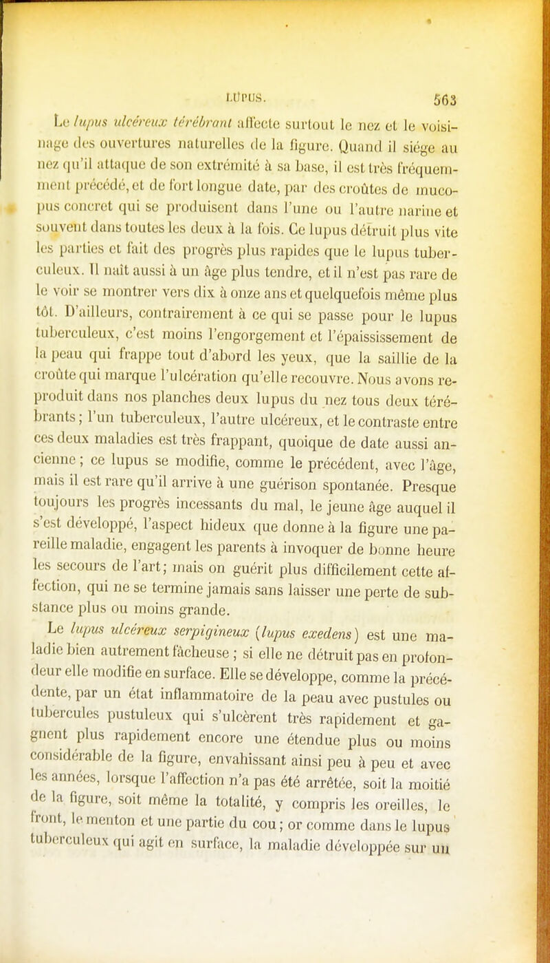 Le lupus ulcéreux térébranl affecte surtout le nez et le voisi- nage des ouvertures naturelles de la figure. Quand il siège au aez qu'il attaque de son extrémité à sa base, il est très fréquem- ment précédé, et de lui t longue date, par des croûtes de muco- pus concret qui se produisent dans l'une ou l'autre narine et souvent dans toutes les deux à la Ibis. Ce lupus détruit plus vite les parties et fait des progrès plus rapides que le lupus tuber- culeux. Il naît aussi à un âge plus tendre, et il n'est pas rare de le voir se montrer vers dix à onze ans et quelquefois même plus tôt. D'ailleurs, contrairement à ce qui se passe pour le lupus tuberculeux, c'est moins l'engorgement et l'épaississement de la [i. au qui frappe tout d'abord les yeux, que la saillie de la croûte qui marque l'ulcération qu'elle recouvre. Nous avons re- produit dans nos planches deux lupus du nez tous deux téré- brants; l'un tuberculeux, l'autre ulcéreux, et le contraste entre ces deux maladies est très frappant, quoique de date aussi an- cienne ; ce lupus se modifie, comme le précédent, avec l'âge, mais il est rare qu'il arrive à une guérison spontanée. Presque toujours les progrès incessants du mal, le jeune âge auquel il s'est développé, l'aspect hideux que donne à la figure une pa- reille maladie, engagent les parents à invoquer de bonne heure les secours de l'art; mais on guérit plus difficilement cette af- fection, qui ne se termine jamais sans laisser une perte de sub- stance plus ou moins grande. Le lupus ulcéreux serpigineux {lupus exedens) est une ma- ladie bien autrement fâcheuse ; si elle ne détruit pas en profon- deur elle modifie en surface. Elle se développe, comme la précé- dente, par un état inflammatoire de la peau avec pustules ou tubercules pustuleux qui s'ulcèrent très rapidement et ga- gnent plus rapidement encore une étendue plus ou moins considérable de la figure, envahissant ainsi peu à peu et avec les années, lorsque l'affection n'a pas été arrêtée, soit la moitié de la figure, soit même la totalité, y compris les oreilles, le Iront, le menton et une partie du cou ; or comme dans le lupus tuberculeux qui agit en surface, la maladie développée sur un