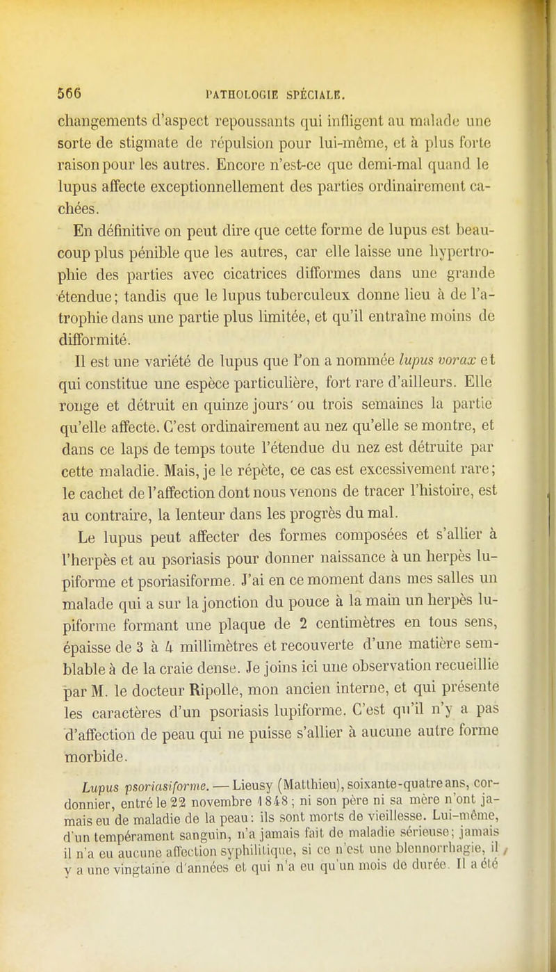 changements d'aspect repoussants qui indigent au malade une sorte de stigmate de répulsion pour lui-même, et à plus forte raison pour les autres. Encore n'est-ce que demi-mal quand le lupus affecte exceptionnellement des parties ordinairement ca- chées. En définitive on peut dire que cette forme de lupus est beau- coup plus pénible que les autres, car elle laisse une hypertro- phie des parties avec cicatrices difformes dans une grande étendue ; tandis que le lupus tuberculeux donne lieu à de l'a- trophie dans une partie plus limitée, et qu'il entraîne moins de difformité. Il est une variété de lupus que l'on a nommée lupus vorax et qui constitue une espèce particulière, fort rare d'ailleurs. Elle ronge et détruit en quinze jours'ou trois semaines la partie qu'elle affecte. C'est ordinairement au nez qu'elle se montre, et dans ce laps de temps toute l'étendue du nez est détruite par cette maladie. Mais, je le répète, ce cas est excessivement rare; le cachet de l'affection dont nous venons de tracer l'histoire, est au contraire, la lenteur dans les progrès du mal. Le lupus peut affecter des formes composées et s'allier à l'herpès et au psoriasis pour donner naissance à un herpès lu- piforme et psoriasiforme. J'ai en ce moment dans mes salles un malade qui a sur la jonction du pouce à la main un herpès lu- piforme formant une plaque de 2 centimètres en tous sens, épaisse de 3 à k millimètres et recouverte d'une matière sem- blable à de la craie dense. Je joins ici une observation recueillie par M. le docteur Ripolle, mon ancien interne, et qui présente les caractères d'un psoriasis lupiforme. C'est qu'il n'y a pas d'affection de peau qui ne puisse s'allier à aucune autre forme morbide. Lupus psoriasiforme. — Lieusy (Matthieu), soixante-quatre ans, cor- donnier, entré le 22 novembre 4 848 ; ni son père ni sa mère n'ont ja- mais eu de maladie de la peau: ils sont morts de vieillesse. Lui-même, d'un tempérament sanguin, n'a jamais fait do maladie sérieuse; jamais il n'a eu aucune affection syphilitique, si ce n'est une blennorrhagie, il y a une vingtaine d'années et qui n'a eu qu'un mois do durée. Il a clé