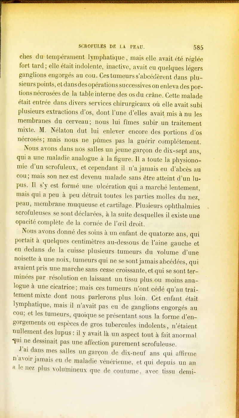 ches du tempérament lymphatique, mais elle avait été réglée fort tard; elle était indolente, inactive, avait eu quelques légers ganglions engorgés au cou. Ces tumeurs s'abcédèrent dans plu- sieurs points, et dans des opérations successives on enleva des por- tions nécrosées de la table interne des os du crâne. Cette malade était entrée dans divers services chirurgicaux où elle avait subi plusieurs extractions d'os, dont l'une d'elles avait mis à nu les membranes du cerveau; nous lui fîmes subir un traitement mixte. M. Nélaton dut lui enlever encore des portions d'os nécrosés; mais nous ne pûmes pas la guérir complètement. Nous avons dans nos salles un jeune garçon de dix-sept ans, qui a une maladie analogue à la figure. Il a toute la physiono- mie d'un scrofuleux, et cependant il n'a jamais eu d'abcès au cou; mais son nez est devenu malade sans être atteint d'un lu- pus. Il s'y est formé une ulcération qui a marché lentement, mais qui a peu à peu détruit toutes les parties molles du nez, peau, membrane muqueuse et cartilage. Plusieurs ophthalmies scrofuleuses se sont déclarées, à la suite desquelles il existe une opacité complète de la cornée de l'œil droit. Nous avons donné des soins à un enfant de quatorze, ans, qui portait à quelques centimètres au-dessous de l'aine gauche et en dedans de la cuisse plusieurs tumeurs du volume d'une noisette à une noix, tumeurs qui ne se sont jamais abcédées, qui avaient pris une marche sans cesse croissante, et qui se sont ter- minées par résolution en laissant un tissu plus ou moins ana- logue à une cicatrice; mais ces tumeurs n'ont cédé qu'au trai- tement mixte dont nous parlerons plus loin. Cet enfant était lymphatique, mais il n'avait pas eu de ganglions engorgés au cou; et les tumeurs, quoique se présentant sous la forme d'en- gorgements ou espèces de gros tubercules indolents, n'étaient nullement des lupus : il y avait là un aspect tout à fait anormal lui ne dessinait pas une affection purement scrofuleuse. J'ai dans mes salles un garçon de dix-neuf ans qui affirme n avoir jamais eu de maladie vénérienne, et qui depuis un an « le nez plus volumineux que de coutume, avec tissu demi-