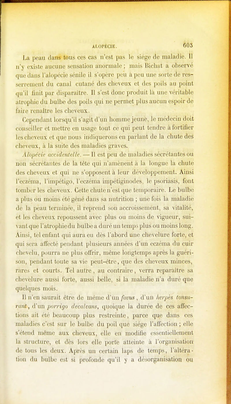 La peau dans tous ces cas n'est pas le siège de maladie. Il n'y existe aucune sensation anormale ; mais Bichat a observé que dans l'alopécie sénile il s'opère peu à peu une sorte de res- serrement du canal cutané des cheveux et des poils au point qu'il finit par disparaître. Il s'est donc produit là une véritable atrophie du bulbe des poils qui ne permet plus aucun espoir de taire renaître les cheveux. Cependant lorsqu'il s'agit d'un homme jeune, le médecin doit conseiller et mettre en usage tout ce qui peut tendre ci fortifier les cheveux et que nous indiquerons en parlant de la chute des cheveux, à la suite des maladies graves. Alopécie accidentelle. —11 est peu de maladies sécrétantes ou non sécrétantes de la tête qui n'amènent à la longue la chute des cheveux et qui ne s'opposent à leur développement. Ainsi l'eczéma, l'impétigo, l'eczéma impétiginodes., le psoriasis, font tomber les cheveux. Cette chute n'est que temporaire. Le bulbe a plus ou moins été gêné dans sa nutrition ; une fois la maladie de la peau terminée, il reprend son accroissemént, sa vitalité, et les cheveux repoussent avec plus ou moins de vigueur, sui- vant que l'atrophie du bulbe a duré un temps plus ou moins long. Ainsi, tel enfant qui aura eu dès l'abord une chevelure forte, et qui sera affecté pendant plusieurs années d'un eczéma du cuir chevelu, pourra ne plus offrir, même longtemps après la guéri- son, pendant toute sa vie peut-être, que des cheveux minces, rares et courts. Tel autre, au contraire, verra reparaître sa chevelure aussi forte, aussi belle, si la maladie n'a duré que quelques mois. Il n'en saurait être de même d'un favus, d'un herpès tonsu- rant, d'un porrigo decalvans, quoique la durée de ces affec- tions ait été beaucoup plus restreinte, parce que dans ces maladies c'est sur le bulbe du poil que siège l'affection ; elle s'étend même aux cheveux, elle en modifie essentiellement la structure, et dès lors elle porte atteinte à l'organisation de tous les deux. Après un certain laps de temps, l'altéra- tion du bulbe est si profonde qu'il y a désorganisation ou