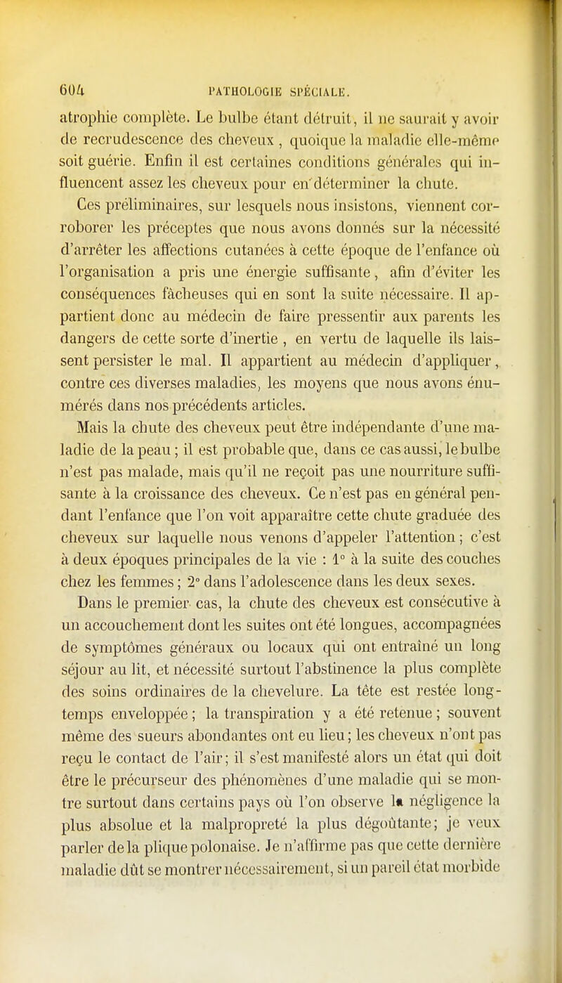 atrophie complète. Le bulbe étant détruit, il ne saurait y avoir de recrudescence des cheveux , quoique la maladie elle-même soit guérie. Enfin il est certaines conditions générales qui in- fluencent assez les cheveux pour en'déterminer la chute. Ces préliminaires, sur lesquels nous insistons, viennent cor- roborer les préceptes que nous avons donnés sur la nécessité d'arrêter les affections cutanées à cette époque de l'enfance où l'organisation a pris une énergie suffisante, afin d'éviter les conséquences fâcheuses qui en sont la suite nécessaire. Il ap- partient donc au médecin de faire pressentir aux parents les dangers de cette sorte d'inertie , en vertu de laquelle ils lais- sent persister le mal. Il appartient au médecin d'appliquer, contre ces diverses maladies, les moyens que nous avons énu- mérés dans nos précédents articles. Mais la chute des cheveux peut être indépendante d'une ma- ladie de la peau ; il est probable que, dans ce cas aussi, le bulbe n'est pas malade, mais qu'il ne reçoit pas une nourriture suffi- sante à la croissance des cheveux. Ce n'est pas en général pen- dant l'enfance que l'on voit apparaître cette chute graduée des cheveux sur laquelle nous venons d'appeler l'attention ; c'est à deux époques principales de la vie : 1° à la suite des couches chez les femmes ; 2° dans l'adolescence clans les deux sexes. Dans le premier cas, la chute des cheveux est consécutive à un accouchement dont les suites ont été longues, accompagnées de symptômes généraux ou locaux qui ont entraîné un long séjour au lit, et nécessité surtout l'abstinence la plus complète des soins ordinaires de la chevelure. La tête est restée long- temps enveloppée ; la transpiration y a été retenue ; souvent même des sueurs abondantes ont eu lieu; les cheveux n'ont pas reçu le contact de l'air ; il s'est manifesté alors un état qui doit être le précurseur des phénomènes d'une maladie qui se mon- tre surtout dans certains pays où l'on observe 1* négligence la plus absolue et la malpropreté la plus dégoûtante; je veux parler delà pliquepolonaise. Je n'affirme pas que cette dernière maladie dût se montrer nécessairement, si un pareil état morbide