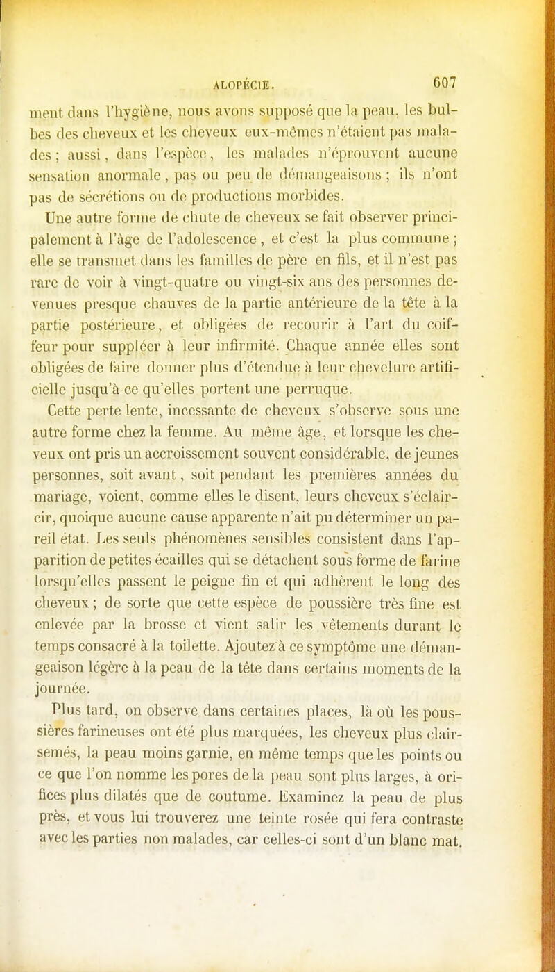 ment clans l'hygiène, nous avons supposé que la peau, les bul- bes des cheveux et les cheveux eux-mêmes n'étaient pas mala- des ; aussi, dans l'espèce, les malades n'éprouvent aucune sensation anormale, pas ou peu de démangeaisons ; ils n'ont pas de sécrétions ou de productions morbides. Une autre forme de chute de cheveux se fait observer princi- palement à l'âge de l'adolescence , et c'est la plus commune ; elle se transmet dans les familles de père en fils, et il n'est pas rare de voir à vingt-quatre ou vingt-six ans des personnes de- venues presque chauves de la partie antérieure de la tête à la partie postérieure, et obligées de recourir à l'art du coif- feur pour suppléer à leur infirmité. Chaque année elles sont obligées de faire donner plus d'étendue à leur chevelure artifi- cielle jusqu'à ce qu'elles portent une perruque. Cette perte lente, incessante de cheveux s'observe sous une autre forme chez la femme. Au même âge, et lorsque les che- veux ont pris un accroissement souvent considérable, déjeunes personnes, soit avant, soit pendant les premières années du mariage, voient, comme elles le disent, leurs cheveux s'éclair- cir, quoique aucune cause apparente n'ait pu déterminer un pa- reil état. Les seuls phénomènes sensibles consistent dans l'ap- parition de petites écailles qui se détachent sous forme de farine lorsqu'elles passent le peigne fin et qui adhèrent le long des cheveux ; de sorte que cette espèce de poussière très fine est enlevée par la brosse et vient salir les vêtements durant le temps consacré à la toilette. Ajoutez à ce symptôme une déman- geaison légère à la peau de la tête dans certains moments de la journée. Plus tard, on observe dans certaines places, là où les pous- sières farineuses ont été plus marquées, les cheveux plus clair- semés, la peau moins garnie, en même temps que les points ou ce que l'on nomme les pores delà peau sont plus larges, à ori- fices plus dilatés que de coutume. Examinez la peau de plus près, et vous lui trouverez une teinte rosée qui fera contraste avec les parties non malades, car celles-ci sont d'un blanc mat.