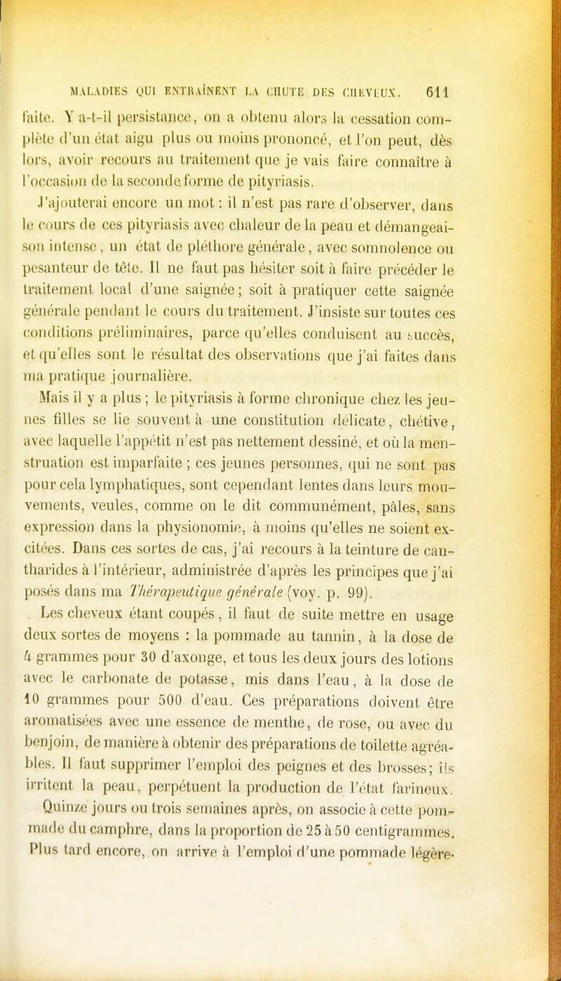 faite. Y a-t-il persistance, on a obtenu alors la cessation com- plète d'un état aigu plus ou moins prononcé, et l'on peut, dès lors, avoir recours au traitement que je vais faire connaître à l'occasion de la seconde forme de pityriasis. ,l'ajouterai encore un mot : il n'est pas rare d'observer, dans le cours de ces pityriasis avec chaleur de la peau et démangeai- son intense, un état de pléthore générale, avec somnolence ou pesanteur de tête. Il ne faut pas hésiter soit à faire précéder le traitement local d'une saignée ; soit à pratiquer cette saignée générale pendant le cours du traitement. J'insiste sur toutes ces conditions préliminaires, parce qu'elles conduisent au succès, et qu'elles sont le résultat des observations que j'ai faites dans ma pratique journalière. Mais il y a plus ; le pityriasis à forme chronique chez les jeu- nes filles se lie souvent à une constitution délicate, chétive, avec laquelle l'appétit n'est pas nettement dessiné, et où la men- struation est imparfaite ; ces jeunes personnes, qui ne sont pas pour cela lymphatiques, sont cependant lentes dans leurs mou- vements, veules, comme on le dit communément, pâles, sans expression dans la physionomie, à moins qu'elles ne soient ex- citées. Dans ces sortes de cas, j'ai recours à la teinture de can- tharides à l'intérieur, administrée d'après les principes que j'ai posés dans ma Thérapeutique générale (voy. p. 99). . Les cheveux étant coupés, il faut de suite mettre en usage deux sortes de moyens : la pommade au tannin, à la close de k grammes pour 30 d'axonge, et tous les deux jours des lotions avec le carbonate de potasse, mis dans l'eau, à la dose de 10 grammes pour 500 d'eau. Ces préparations doivent être aromatisées avec une essence de menthe, de rose, ou avec du benjoin, de manière à obtenir des préparations de toilette agréa- bles. II faut supprimer l'emploi des peignes et des brosses; ils irritent la peau, perpétuent la production de l'état farineux. Quinze jours ou trois semaines après, on associe à cette pom- made du camphre, dans la proportion de 25 à 50 centigrammes. Plus tard encore, on arrive à l'emploi d'une pommade légère-