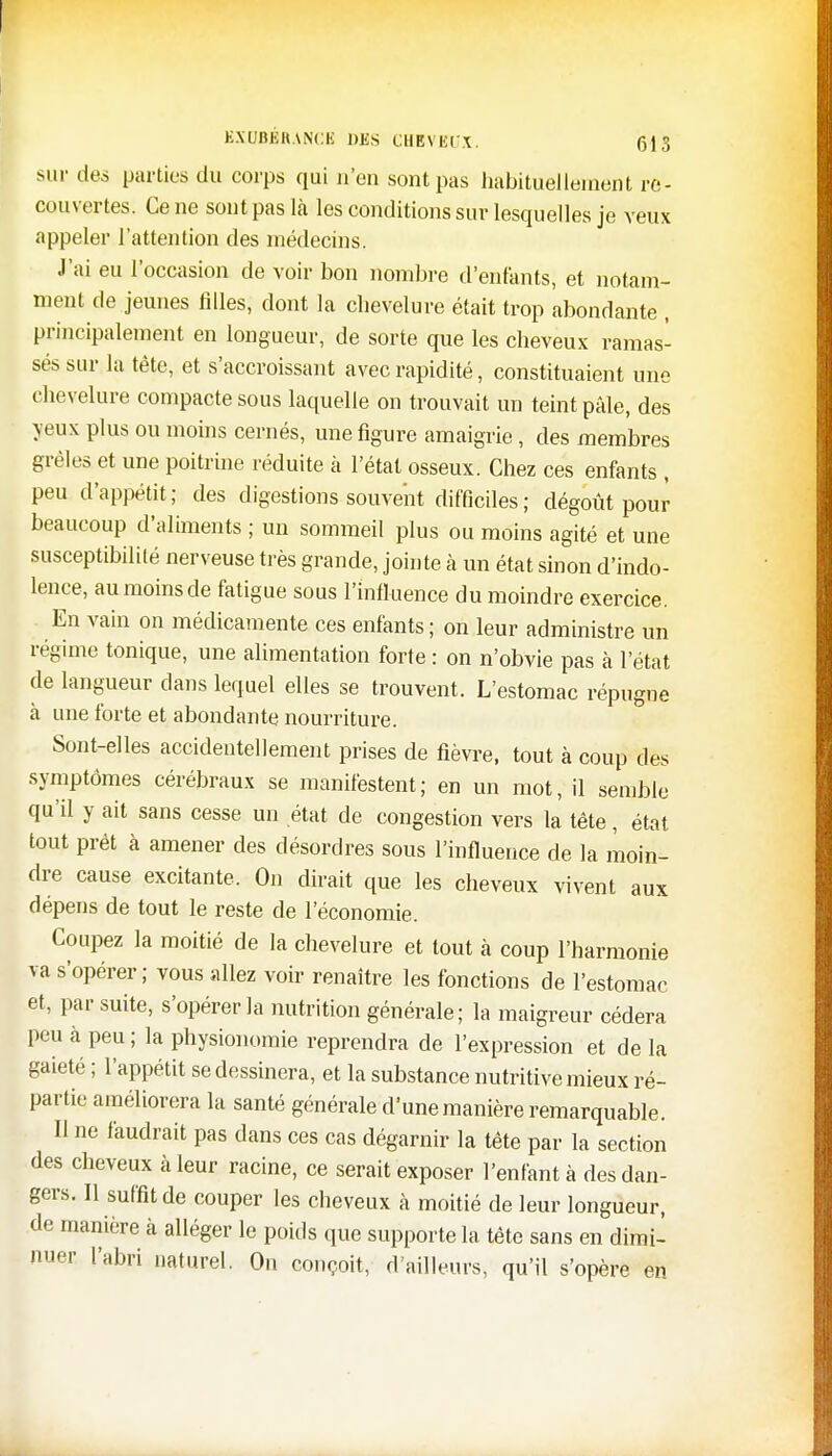 EXUBERANCE DUS CHEVEUX. 615 sur des parties du corps qui n'en sont pas habituellement re- couvertes. Ce ne sont pas là les conditions sur lesquelles je veux appeler l'attention des médecins. J'ai eu l'occasion de voir bon nombre d'enfants, et notam- ment de jeunes filles, dont la chevelure était trop abondante , principalement en longueur, de sorte que les cheveux ramas- sés sur la tête, et s'accroissant avec rapidité, constituaient une chevelure compacte sous laquelle on trouvait un teint pâle, des yeux plus ou moins cernés, une figure amaigrie, des membres grêles et une poitrine réduite à l'état osseux. Chez ces enfants , peu d'appétit; des digestions souvent difficiles ; dégoût pour beaucoup d'aliments ; un sommeil plus ou moins agité et une susceptibilité nerveuse très grande, jointe à un état sinon d'indo- lence, au moins de fatigue sous l'influence du moindre exercice. En vain on médicamente ces enfants; on leur administre un régime tonique, une alimentation forte : on n'obvie pas à l'état de langueur dans lequel elles se trouvent. L'estomac répugne à une forte et abondante nourriture. Sont-elles accidentellement prises de fièvre, tout à coup des symptômes cérébraux se manifestent; en un mot, il semble qu'il y ait sans cesse un état de congestion vers la tête, état tout prêt à amener des désordres sous l'influence de la moin- dre cause excitante. On dirait que les cheveux vivent aux dépens de tout le reste de l'économie. Coupez la moitié de la chevelure et tout à coup l'harmonie va s'opérer ; vous allez voir renaître les fonctions de l'estomac et, par suite, s'opérer la nutrition générale; la maigreur cédera peu à peu ; la physionomie reprendra de l'expression et de la gaieté ; l'appétit se dessinera, et la substance nutritive mieux ré- partie améliorera la santé générale d'une manière remarquable. Il ne faudrait pas dans ces cas dégarnir la tête par la section des cheveux à leur racine, ce serait exposer l'enfant à des dan- gers. Il suffit de couper les cheveux à moitié de leur longueur, de manière à alléger le poids que supporte la tête sans en dimi- nuer l'abri naturel. On conçoit, d'ailleurs, qu'il s'opère en