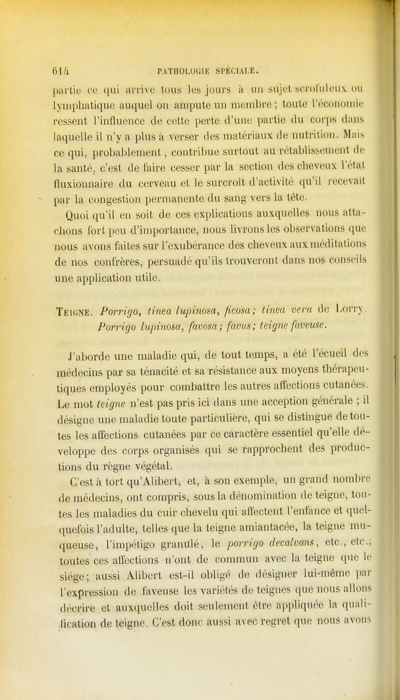 partie ce qui arrive tous les jours à an sujet scroiuleitx ou lymphatique auquel ou ampute un membre; toute l'économie ressent l'influence de cette perte d'une partie du corps dans laquelle il n'y a plus à verser des matériaux de nutrition. Mais ce qui, probablement, contribue surtout aurétabllssement dê la santé, c'est de taire cesser par la section des cheveux L'étftl fluxionnaire du cerveau et le surcroît d'activité qu'il recevait par la congestion permanente du sang vers la tète. Quoi qu'il en soit de ces explications auxquelles nous atta- chons fort peu d'importance, nous livrons les observations que nous avons faites sur l'exubérance des cheveux aux méditations de nos confrères, persuadé qu'ils trouveront dans nos conseils une application utile. Teigne. Porrigo, tinea Ivpinûsâ, ficùsa; tinea vera de Lorry. Porrigo lupinosa, favosa; favus; teigne faveuse. J'aborde une maladie qui, de tout temps, a été l'écueil des médecins par sa ténacité et sa résistance aux moyens thérapeu- tiques employés pour combattre les autres affections cutanées. Le mot teigne n'est pas pris ici dans une acception générale ; il désigne une maladie toute particulière, qui se distingue de tou- tes les affections cutanées par ce caractère essentiel qu'elle dé- veloppe des corps organisés qui se rapprochent des produc- tions du règne végétal. C'est à tort qu'Alibert, et, à son exemple, un grand nombre de médecins, ont compris, sous la dénomination de teigne, tou- tes les maladies du cuir chevelu qui affectent l'enfance et quel- quefois l'adulte, telles que la teigne amiantacée, la teigne mu- queuse, l'impétigo granulé, le porrigo decaloans, etc., etc.; toutes ces affections n'ont de commun avec la teigne que le siège; aussi Alibcrt est-il obligé de désigner lui-même par l'expression de faveuse les variétés de teignes que nous allons décrire et auxquelles doit seulement être appliquée la quali- fication de teigne. C'est donc aussi avec regret que nous avons