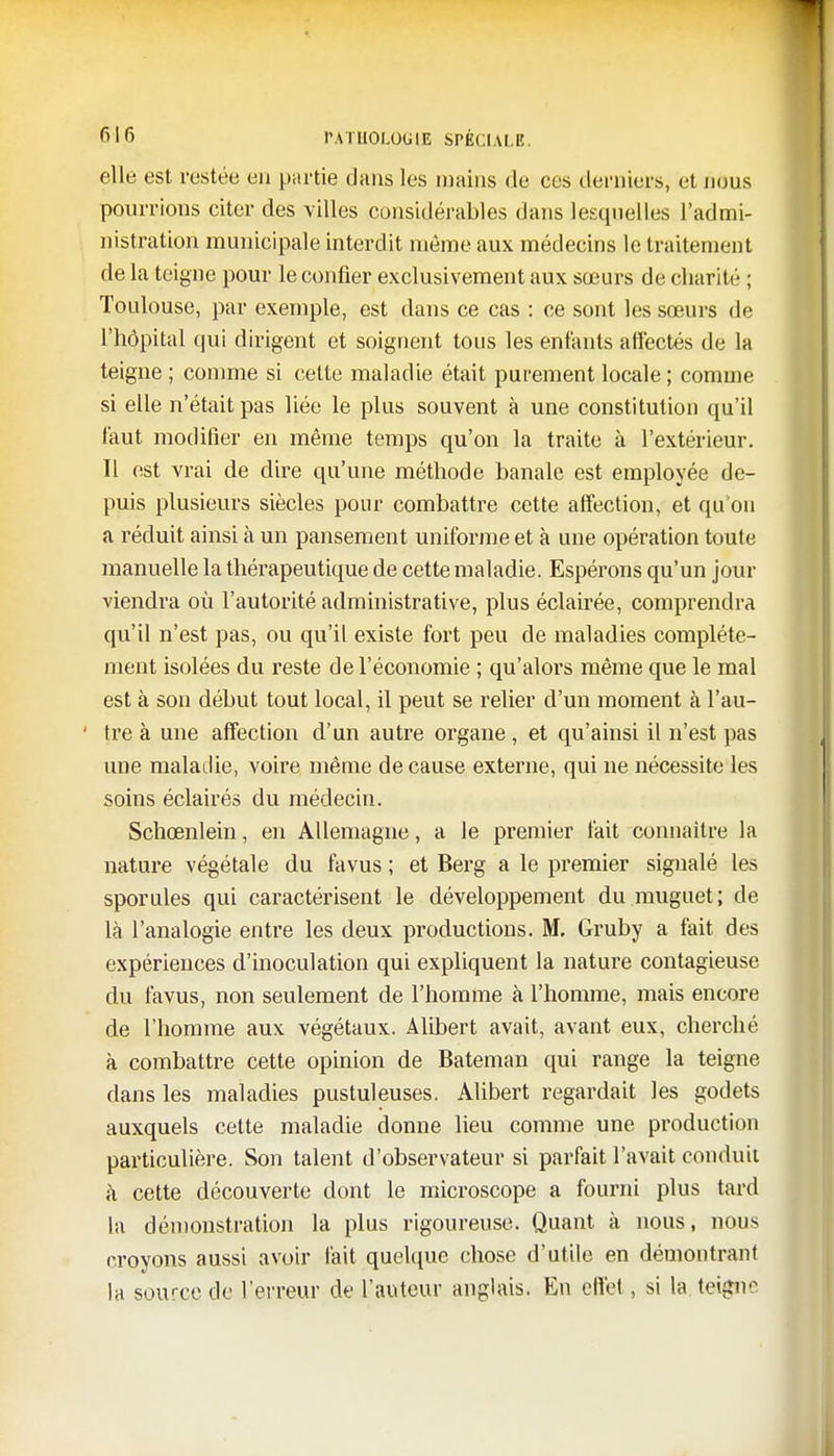 elle est restée en partie dans les mains de ces derniers, et nous pourrions citer des villes considérables dans lesquelles l'admi- nistration municipale interdit môme aux médecins le traitement de la teigne pour le confier exclusivement aux sœurs de charité ; Toulouse, par exemple, est dans ce cas : ce sont les sœurs de l'hôpital qui dirigent et soignent tous les enfants affectés de la teigne ; comme si cette maladie était purement locale ; connue si elle n'était pas liée le plus souvent à une constitution qu'il faut modifier en même temps qu'on la traite à l'extérieur. Il est vrai de dire qu'une méthode banale est employée de- puis plusieurs siècles pour combattre cette affection, et qu'on a réduit ainsi à un pansement uniforme et à une opération toute manuelle la thérapeutique de cette maladie. Espérons qu'un jour viendra où l'autorité administrative, plus éclairée, comprendra qu'il n'est pas, ou qu'il existe fort peu de maladies complète- ment isolées du reste de l'économie ; qu'alors même que le mal est à son début tout local, il peut se relier d'un moment à l'au- tre à une affection d'un autre organe, et qu'ainsi il n'est pas une maladie, voire même de cause externe, qui ne nécessite les soins éclairés du médecin. Schœnlein, en Allemagne, a le premier fait connaître la nature végétale du favus ; et Berg a le premier signalé les sporules qui caractérisent le développement du muguet; de là l'analogie entre les deux productions. M. Gruby a fait des expériences d'inoculation qui expliquent la nature contagieuse du favus, non seulement de l'homme à l'homme, mais encore de l'homme aux végétaux. Alibert avait, avant eux, cherché à combattre cette opinion de Bateman qui range la teigne dans les maladies pustuleuses. Alibert regardait les godets auxquels cette maladie donne lieu comme une production particulière. Son talent d'observateur si parfait l'avait conduit à cette découverte dont le microscope a fourni plus tard la démonstration la plus rigoureuse. Quant à nous, nous croyons aussi avoir fait quelque chose d'utile en démontrant la source de l'erreur de l'auteur anglais. En effet, si la teigne