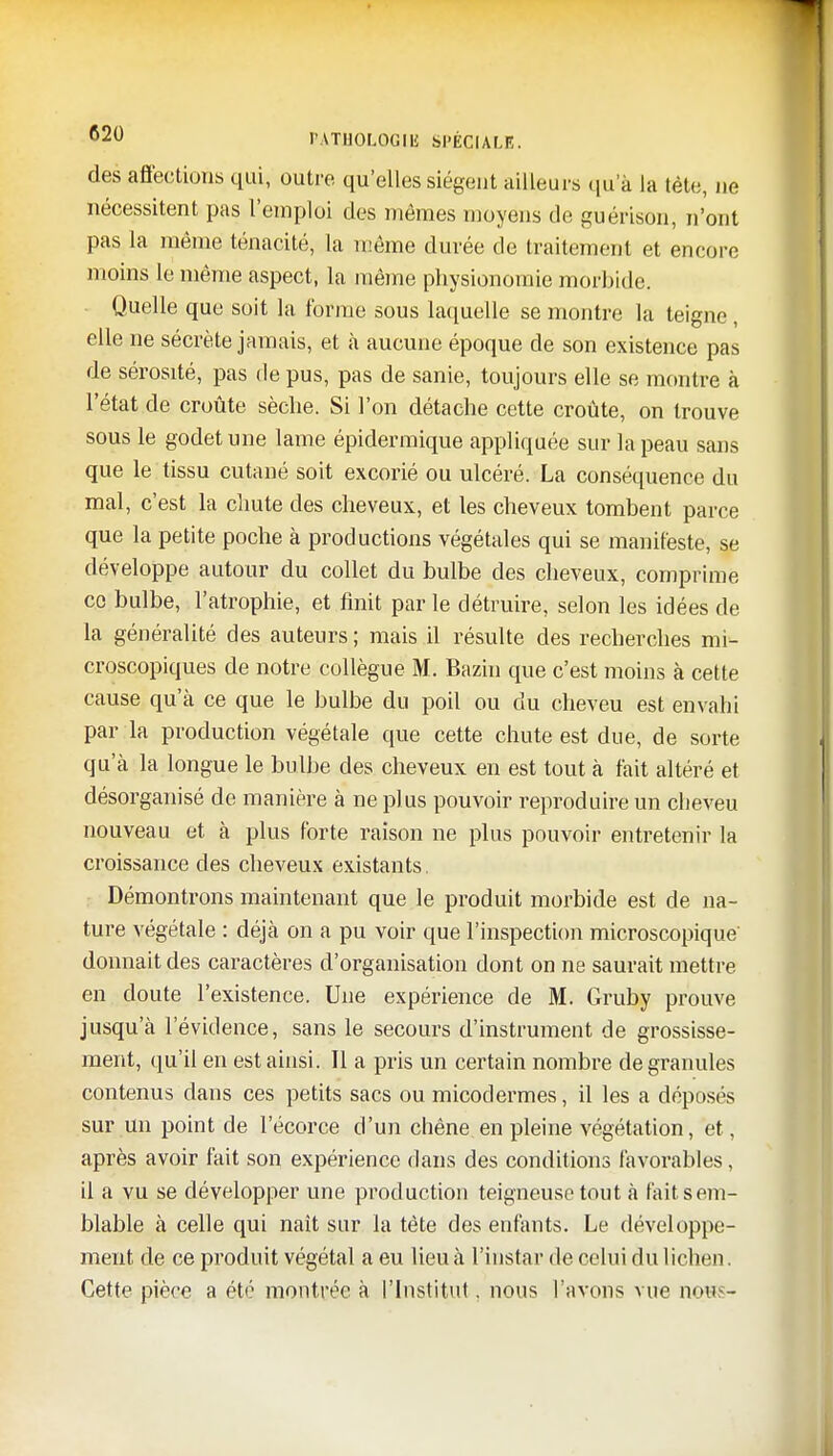 des affections qui, outre qu'elles siègent ailleurs qu'à la tête, ne nécessitent pas l'emploi des mêmes moyens de guérison, n'ont pas la même ténacité, la même durée de traitement et encore moins le même aspect, la même physionomie morbide. Quelle que soit la forme sous laquelle se montre la teigne, elle ne sécrète jamais, et à aucune époque de son existence pas de sérosité, pas de pus, pas de sanie, toujours elle se montre à l'état de croûte sèche. Si l'on détache cette croûte, on trouve sous le godet une lame épidermique appliquée sur la peau sans que le tissu cutané soit excorié ou ulcéré. La conséquence du mal, c'est la chute des cheveux, et les cheveux tombent parce que la petite poche à productions végétales qui se manifeste, se développe autour du collet du bulbe des cheveux, comprime ce bulbe, l'atrophie, et finit par le détruire, selon les idées de la généralité des auteurs ; mais il résulte des recherches mi- croscopiques de notre collègue M. Bazin que c'est moins à cette cause qu'à ce que le bulbe du poil ou du cheveu est envahi par la production végétale que cette chute est due, de sorte qu'à la longue le bulbe des cheveux en est tout à fait altéré et désorganisé de manière à ne plus pouvoir reproduire un cheveu nouveau et à plus forte raison ne plus pouvoir entretenir la croissance des cheveux existants. Démontrons maintenant que le produit morbide est de na- ture végétale : déjà on a pu voir que l'inspection microscopique donnait des caractères d'organisation dont on ne saurait mettre, en doute l'existence. Une expérience de M. Gruby prouve jusqu'à l'évidence, sans le secours d'instrument de grossisse- ment, qu'il en est ainsi. Il a pris un certain nombre de granules contenus dans ces petits sacs ou micodermes, il les a déposés sur un point de l'écorce d'un chêne en pleine végétation, et, après avoir fait son expérience dans des conditions favorables, il a vu se développer une production teigneuse tout à fait sem- blable à celle qui naît sur la tète des enfants. Le développe- ment de ce produit végétal a eu lieu à l'instar de celui du lichen. Cette pièce a été montrée à l'Institut. nous l'avons vue nerç -