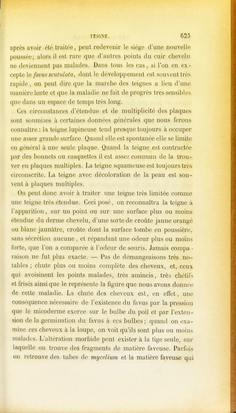 après avoir été traitée, peut redevenir le siège d'une nouvelle poussée; alors il est rare que d'autres points du cuir chevelu ne deviennent pas malades. Dans tous les cas, si l'on en ex- cepte le favus scutulata, dont le développement est souvent très rapide, on peut dire que la marche des teignes a lieu d'une manière lente et que la maladie ne fait de progrès très sensibles que dans un espace de temps très long. Ces circonstances d'étendue et de multiplicité des plaques sont soumises à certaines données générales que nous ferons connaître : la teigne lupineuse tend presque toujours à occuper une assez grande surface. Quand elle est spontanée elle se limite en général à une seule plaque. Quand la teigne est contractée par des bonnets ou casquettes il est assez commun de la trou- ver en plaques multiples. La teigne squameuse est toujours très circonscrite. La teigne avec décoloration de la peau est sou- vent à plaques multiples. On peut donc avoir à traiter une teigne très limitée comme une teigne très étendue. Ceci posé, on reconnaîtra la teigne à l'apparition, sur un point ou sur une surface plus ou moins étendue du derme chevelu, d'une sorte de croûte jaune orangé ou blanc jaunâtre, croûte dont la surface tombe en poussière, sans sécrétion aucune , et répandant une odeur plus ou moins forte, que l'on a comparée à l'odeur de souris. Jamais compa • raison ne fut plus exacte. — Pas de démangeaisons très no- tables ; chute plus ou moins complète des cheveux, et, ceux qui avoisinent les points malades, très amincis, très chétifs et frisés ainsi que le représente la figure que nous avons donnée de cette maladie. La chute des cheveux est, en effet, une conséquence nécessaire de l'existence du favus par la pression que le micoderme exerce sur le bulbe du poil et par l'exten- sion de la germination du favus à ces bulbes; quand on exa- mine ces cheveux à la loupe, on voit qu'ils sont plus ou moins malades. L'altération morbide peut existera la tige seule, sur laquelle on trouve des fragments de matière faveuse. Parfois on retrouve des tubes de mycélium et la matière faveuse qui